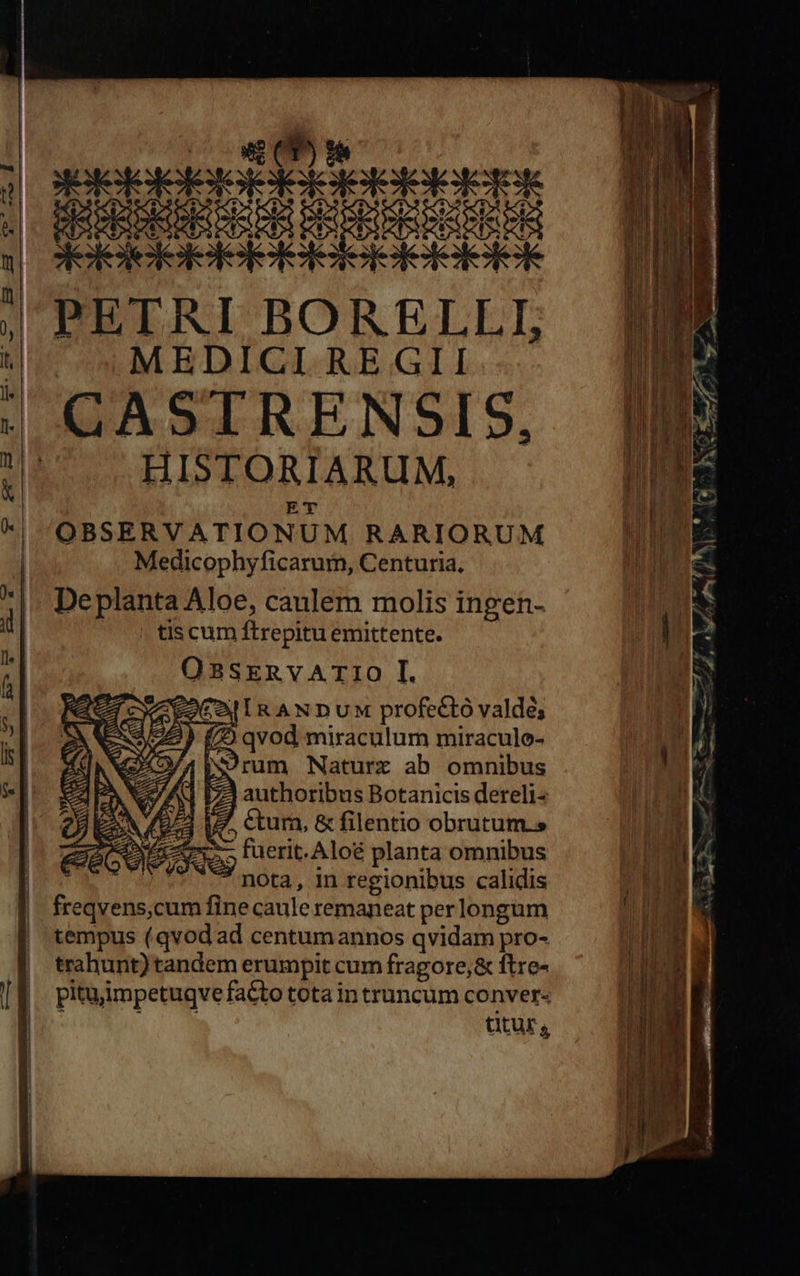                   RUNE d PETRI BORELLI, MEDICI REGII HISTORIARUM, E'T OBSERVATIONUM RARIORUM Medicophyficarum, Centuria, De planta Aloe, caulem molis ingen- tis cum ftrepitu emittente. OBSERVA TIO I. EoCaj IR AN Du profectó valdé; re) (2 qvod miraculum miracule- 42/4 is9rum Naturxz ab omnibus 7] authoribus Botanicis dereli« i7. ctum, &amp; filentio obrutum. - fuerit. Aloé planta omnibus n nota, in regionibus calidis d cum fine caule remaneat perlongum tempus (qvod ad centumannos qvidam pro- trahunt)tandem erumpit cum fragore,&amp; ftre- pituimpetuqve facto tota in truncum conver«  