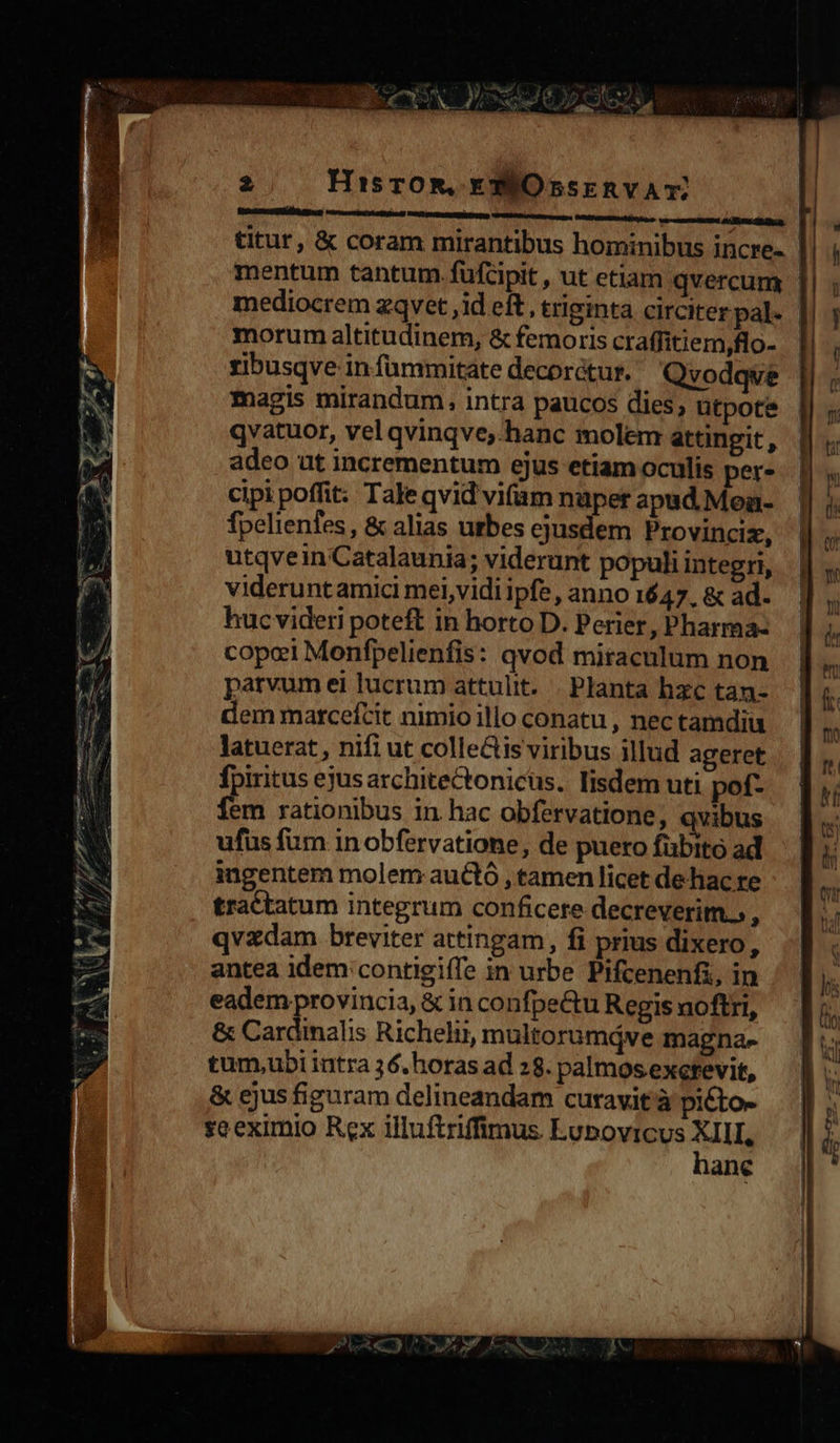   D ro m Lo , s e T E ut anular rape MEE pes uu e: » RS Rum am RR * m. cd — AW 4 RR. mig -— m Tett eau EE 2 HisrOR, EXEOsskRVAT RenccecORbÁ gg  morum altitudinem, &amp; femoris craffitiem,flo- ribusqve in füammitate decorctur. Qvodqve magis mirandum, intra paucos dies, ütpote qvatuor, vel qvinqve,.hanc molem attingit, adeo ut incrementum ejus etiam oculis per- cipi poffit: Tale qvid vifum nuper apad.Men- fpelienfes, &amp; alias urbes ejusdem Provinciz, utqvein Catalaunia; viderunt populi integri, videruntamici mei,vidi ipfe, anno 1647. &amp; ad. hucvideri poteft in horto D. Perier, Pharma- cope Monfpelienfis: qvod miraculum non parvum ei lucrum attulit. | Planta hzc tan- dem marcefcit nimio illo conatu , nec tamdiu latuerat, nifi ut colle&amp;is viribus illud ageret fpiritus ejusarchitectonicus. lisdem uti pof- fem rationibus in hac obfervatione, qvibus ufus fum in obfervatione, de puero fübito ad ingentem molem auctó , tamen licet dehac re tractatum integrum conficere decreverim.. : qvzdam breviter attingam, fi prius dixero, antea idem contigiffe in urbe Pifcenenfi, in eadem provincia, &amp; in confpe&amp;u Regis noftri, &amp; Cardinalis Richelii, multorumáve magna» tum,ubi iutra 3 6. horas ad 28. palmos exctevit, &amp; ejus figuram delineandam curavit à picto- seeximio Rex illuftriffimus Lupovicus ne ane                             