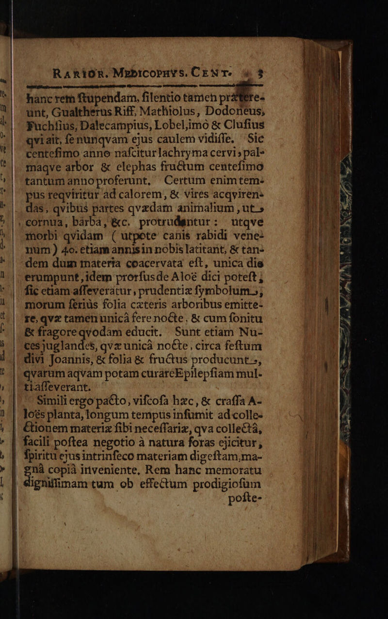     RaRioR.Mzbicopuvs. CEN T. 4. 3 Regen iS ui ona . , hanc rem ftupendam, filentio tamen prtere- unt, Gualtherus Riff, Mathiolus, Dodoneus; Fuchífius, Dalecampius, Lobeliimo &amp; Clufius qvi ait, fenunqvam ejus caulem vidiffe. 'Sie centefimo anno nafcitur lachryma cervi ; pal- maqve arbor &amp; elephas fructum centefimo tantum annoproferunt, Certum enimtem: pus reqviritur ad calorem, &amp; vires acqviren: das, qvibus partes qvzdam animalium ,ut » utqve morbi qvidam ( utpete canis rabidi vene: num ) 4o. etlam annisin nobis latitant, &amp; tan- dem dum rnaterta coacervata eft, unica die erumpunt ,idem prorfusde Alo&amp; dici poteft; fic etiam affeveratur, prudentiz fymbotum.; morum feriüs folia cxteris arboribus emitte- re, qvz tamen unicà fere noCte. &amp; cum fonitu &amp; fragoreqvodam educit. Sunt etiam Nu- ces juglandes, qvz unicà noCte, circa feftum divi Joannis, &amp; folia &amp; fructus producunt.;, qvarum aqvam potam curárcEpilepfiam mul- tiaffeverant. Simili ergo pacto, vifcofa hxc, &amp; craffa A-     Ctionem materiz fibi neceffariz, qva collect, ighiffimam tum ob effectum prodigicfum poíite-                        
