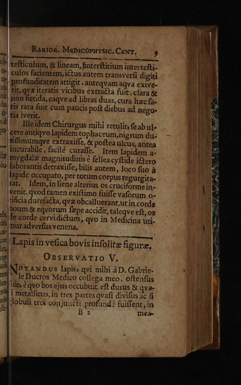  Rantoa. Mabicopiuvetc, CeN; $ OQ Mee Ty ttm mm ters Abtei! MERE t 1 tefticulum, &amp; lineam, linterftitium inter tefti. 1! culos facientem, ictus autem transverfi digiti 1?! profünditatem attigit , anteqvam aqva exive- 7! fit, avz iteratis vicibus extracta fuit; clara &amp; l5! non ftetida, eaqve ad libras duas, cura hzc fa- I| tis tara fuit cum paucis poft diebus ad nego- 1* tja iverit. Illeidem Chirurgus mihi retulit, fe ab ut- I cere antiqvo lapidem tophaceum,nigrum du- 1inffimumqye extraxiffe, &amp; poftea ulcus, antea incurabile, facilé curaffe. Item lapidem a- lt mygdalz magnitudinis? fellea cyftide i£tero l9 laborantis detraxiffe, bilis autem, loco fuo à lapide occupato, per totum corpus fegurgita- Fat ldem,inliene alterius os cruciformein- venit, qvod tamen exiftimo fuiffe vaforum o- ificia durefatta, qva obcalluerant,ut in corde iboum &amp; eqvorum fzpe accidit, taleqve eft, os fs: e'corde cervidictum ; qvo in Medicina uüti- 0 ll mur adverfus venena, nm]       * | Mriritimciecsiti 1) VIPUNOS iMi n z Lapisin vefica bovisinfolitz figurz, 4my| mW: f 9n OsasrRvATIO V. and | N^ TANDUS lapis: qvi mihi àD. Gabtie- i leDucros Medico collega meo, oftenfüs I?! uit» ? qyo bos ejus occubuit, eft durus &amp; qva- 14 1 metalficus, in tres partes qvafi divifus ac fi I dobuli tre&amp; conjunéti profand? fuiffent, in 2 Bz mea-                      