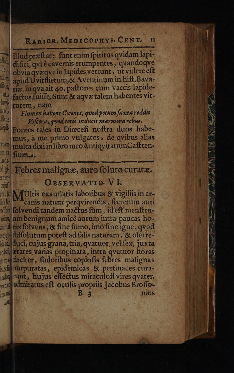      Rangrog.MepniCOoPEYS.CENT. mU   £ elludpraftat; fünt enim fpiritus qvidam lapi- A M | difici, qvi é cavernis erumpentes , qvandoqve ] | obviaqvxqvein lapides vertunt; ut videre eft WM m apud Uvitflietum;&amp; Aventinum in hift. Bava- n lius riz, inqvaait 4o, paftores cum vaccis lapide- i ^b £a&amp;tos fuiife, Sunt &amp; aqvz talem habentes vir- S entem, nam | . A SAN Flumen babens Cicoues, qued potum faxea veddit PUPPES m. Vi[ctras quod totis inducit marmora velis. AOEUUE ? ltr Fontes tales in Diccefi noftra. duos habe- pce , |mus, à me primo vulgatos; de qvibus alias TIR J 3 ^m multa dixi inlibro meoAntiqvitatumCatiten- PILLS DT fium.s. Adae i9- Febres maligna, auro foluto curat. TUAn* LE. m ! OssrkRvATIO- V E jj | IL i5 | NTUltis exantlatis laboribus &amp; vigiliis in at- TN isle ^ canis naturz perqvirendis , fecretum auri à olla folvenditandem nactus füm, ideft menftrua- 1 numbenignum amice aurum intra paucas ho- - ] qimd| tas folvens , &amp; fine fümo, imofine igne, qvod | ig diffolutum poteft ad falis naturam . &amp; oleire- qu] duci, cujus grana, tria, qvatuor, velfex, juxta P, oid Etates varias propinata, intra qvatuor Horas NM nn» arciter, füdoribus copiofis febres malignas j| E E sali oürpuratas, epidemicas &amp; pertinaces cura- jig unt , hujus effé&amp;tus miraculofi vires qvater, :11nj admiratus eft oculis propriis Jacobus Brofro- | By nitus                                        ara WM  E