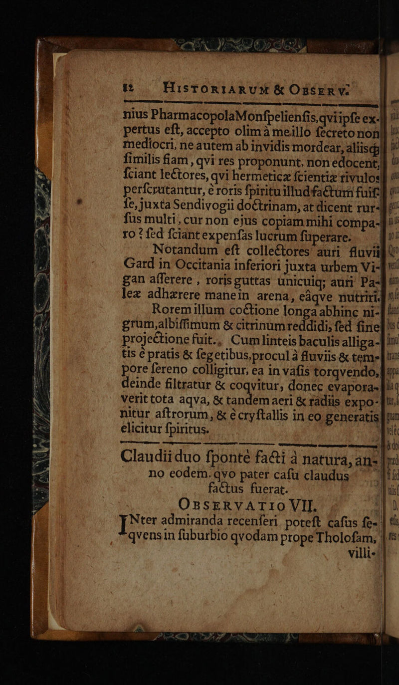 22 - CA NU psu Ae eHSP | t — HisrTORIARUM &amp; Ossrn v; » GERE RS tasuen EURO p . Pauw quu nius PharmacopolaMonfpelienfis,qvi ipfe ex.|] ?/ pertus eft, accepto olimà meillo fecreto non] !/ mediocri, ne autem ab invidis mordear, aliisdgl] /' fimilis fiam , qvi res proponunt, non edocent,] i! Íciant lectores, qvi hermeticz fcientiz rivulos perfcrutantur, é roris fpirituillud factum fuif] 9 1e, juxta Sendivogii doctrinam, at dicent rur-J ^ fus multi, cur non ejus copiam mihi compa-] ^^ ro ? fed fciant expenfas lucrum füperare. .— f! Notandum eft colle£tores auri. fluvii ' Gard in Occitania inferiori juxta urbem Vi- vi gan afferere , rorisguttas unicuiq; auri Pa-] ^ lex adhzrere manein arena, eàqve nutriri ^/ Roremillum co&amp;ione longa abhinc ni-] grum,albiffimum &amp; citrinumreddidi; fed fine]: projectione fuit., Cumlinteis baculis alliga-] in: ts e pratis &amp; fegetibus,proculà fluviis &amp; teme | !u deinde filtratur &amp; coqvitur, donec evapora- itt Vetit tota aqva, &amp; tandem aeri &amp; rádiis expo T: nitur aftrorum, &amp; écryftallis in eo generatis [tn elicitur fpiritus. : qui —— M Do Claudii duo fponté fa&amp;i à natura, an- |i .. no eodem.qvo pater cafu claudus ^ ii factus fuerat. ahi OnsERVATIO VII. Jj [*te admiranda recenferi. poteft cafus fe». qvensin fuburbio qvodam prope Tholofam, | villi«: et pj a d s p p 2 -  Ds ets 2 . Es Mum v : 3 e A P aT 2À eru Dc E 