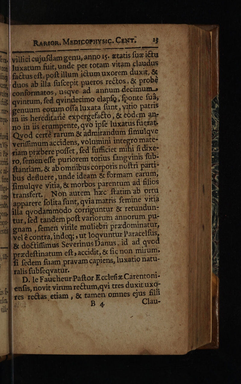                                  RAnroR, MspntcoPuvsic. CENT. Hr aru nimii una, wma Intesseeti URGED   ma | Rgsmgecmm — ^w. villici cujufdam genu, anno 35 «tatis fux ictu tj luxatum fiit, unde per totam vitam claudus lij! fa&amp;tus eft; poft illum i&amp;um uxorem duxit, &amp; wu! duos ab illa fufcepit pueros rectos, &amp; probe nl«| conformatos , usqve ad annum.decimum.» fü) qvintum, fed qvindecimo elapío; fponte fuà; un|genuum eorum offa luxata funt, vitio patris 1je.| n lis hereditarie expergefatto , &amp; eodem ane ^! mo in iis erumpente, qvo ipfe luxatus fuetat, tmi Qvod certé rarum &amp; admirandum fimulqve Wi veriffimum ac cidens, volumini integro mate. ls siam przbere poffet , fed füfficiet mihi fi dixe- in ro, femen effe puriorem totius fangvinis fub- cii | ftántiam, &amp; ab omnibus corporis noftri parti- fm] bus defuere , unde ideam &amp; formam earuri, in. fimulqve vitia, &amp; morbos parentum ad filios wy| transfert. Non autem hzc ftatim aD. ortu 5| apparere folita funt; qvia matris femine vitia y] ila qvodammodo corriguntur &amp; retundun- yo| tur. fed tandem poft variorum annorum pu- atl gnam , femen virile muliebri przdominatur, I vel contra, indeq; » ut loqvuntur Paracelfus, 1 &amp; do&amp;iffimus Severinus Danus, id ad qvod itl przdeftinatum eft; accidit, &amp; fic non mirum» 1$ (edem fuam pravam capiens, luxatio natu- | ralis fubfeqvatur. j | | ^ D. le Faucheur Paftor Ecclefiz.Carentoni- | enfis, novit virum re£tum,qvi tres duxit uxo- d E 4] f€5 re&amp;tas. etiam , &amp; tamen. omnes €jus filii I I Clau-    