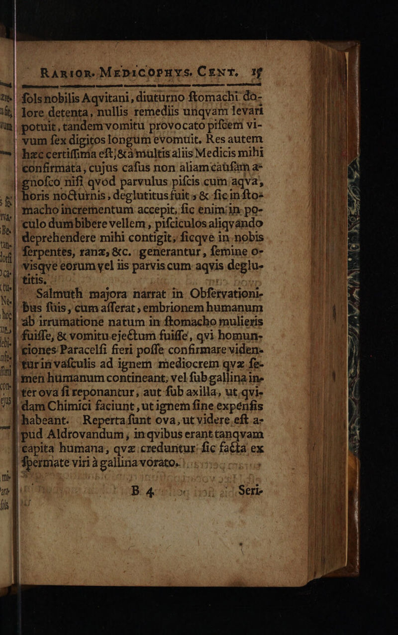                            : RAnmiom.MreDiCOPHYS CENT, 1f 0ÀÓ o mum e| folsnobilis Aqvitani, diuturno ftomacbi do- li! lore detenta, nullis remediis unqvam levari lim| potuit, tandem vomitu provocato pifcemi vi- vum fex digitos longum evomuit, Res autem | heccertiffinia eftj&amp;à'multis aliis Medicis mihi confirmata; cujus cafus non aliamcaüfam a* tgnofco nifi qvod parvulus pifcis.cum aqva, ,g| Boris no&amp;urnis, deglutitusfuit 5 &amp; fic m fto« 5,| macho incrementum accepit, fic enim; po- j.| culo dumbibere vellem, pifciculos aliqyando à deprehendere mihi contigit; ficqve in. nobis j| Térpentes, ranz; &amp;c. generantur, femine o- ,.,| 'Visqve eorum vel iis parvis cum aqyis deglu- | titis. p wd Salmuth majora narrat in. Obfétvationi-  bus fuis, cum afferat ; embrionem humanum x áb irrumatione natum in ftomacho mulieris m fuiffe, &amp; vomituejectum fuiffe, qvi. homun- 4, &amp;lones Patacelfi fieri poffe confirmare viden ,;| turin vaículis ad ignem mediocrem qvz fe- ,,]1 men hümanum contineant, vel fub gallina ine ; Iter ova fi reponantur, aut füb axilla, ut.qvi- 71 dam Chimici faciunt , ut ignem fine expenfis : f habeant... Reperta funt ova, ut videre eft a- |pud Aldtovandum, inqvibus erant tanqvam Capita humana; qvz creduntur: fic faéta ex | fpermate viri àgallinavorato. meg ^ Ju B: qe | Serie    Lodi    — acean afr €— 