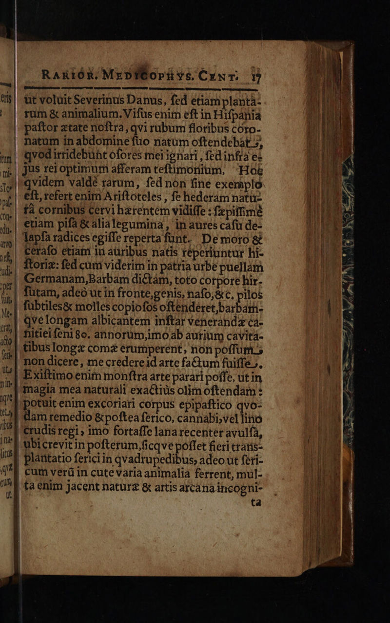    RanióK.MrpWfopüve Crxr. D bem rome | tt voluit Severinus Danus, fed etiam planta- Abu 4 rum &amp; animalium. Vifus enim eft in Hifpania COLI paftor ztate noftra, qvi rubum floribus coro- ME natum in abdomine fuo natüm oftendebát 5, qvod irridebunt ofores mel ignari , fed infra ec jus rei optimum afferam teftimonium, Hoe TMLAT, Y I'qvidem valdé rarum, fed nón fine exeripló. B C eft, refert enim A riftoteles , fe hederam natti- TIED M fà cornibus cervi haerentem vidiffe : fzpiffimé M ers. etiam pifa &amp; alialegumina , in aures cafü de- B Tapfa radices egifTe repertafunt. Demoro&amp; TTE d cerafo etiam in aüribus natis réperiuntur hi- i| Roriz: fed cum viderim in patria urbe puellám Germanam,Barbam dictam, toto corpore hir- Tutam, adeo ut in fronte,genis, nafo,&amp; C, pilos i: wl fübtiles&amp; molles copiofos oftendéret,barbam- | | | 4| qvelongam albicantem inftar venerandz ca- TN à | nitielfenigo. annorüm,imo ab aurium cavitá- $4 ibus Iongz coma erumperent, non poffürit'; | ! non dicere, me credereid arte fatum fuiffe. T^ | Exiftimo enim monftra arte parari poffe, ut in ' magia mea naturali exaCtiüs olim oftendam: potuit enim excoriari corpus epipaftico qvo- |'dam remedio &amp;poftea ferico, cannabi,vel liio pu crudis regi, imo fortafTe lana recenter avulfa, mui 12 |'ubicrevitin pofterum,ficqve poffet fieri ttatis- | ELA | plantatio ferici in qvadrupedibus, adeo ut feti- Wir rr | cum verü in cutevaria animaliá ferrent, mul- | UM  | ta enim jacent natur &amp; artis arcanaincogni- | | tà                                        ^ a j ! |