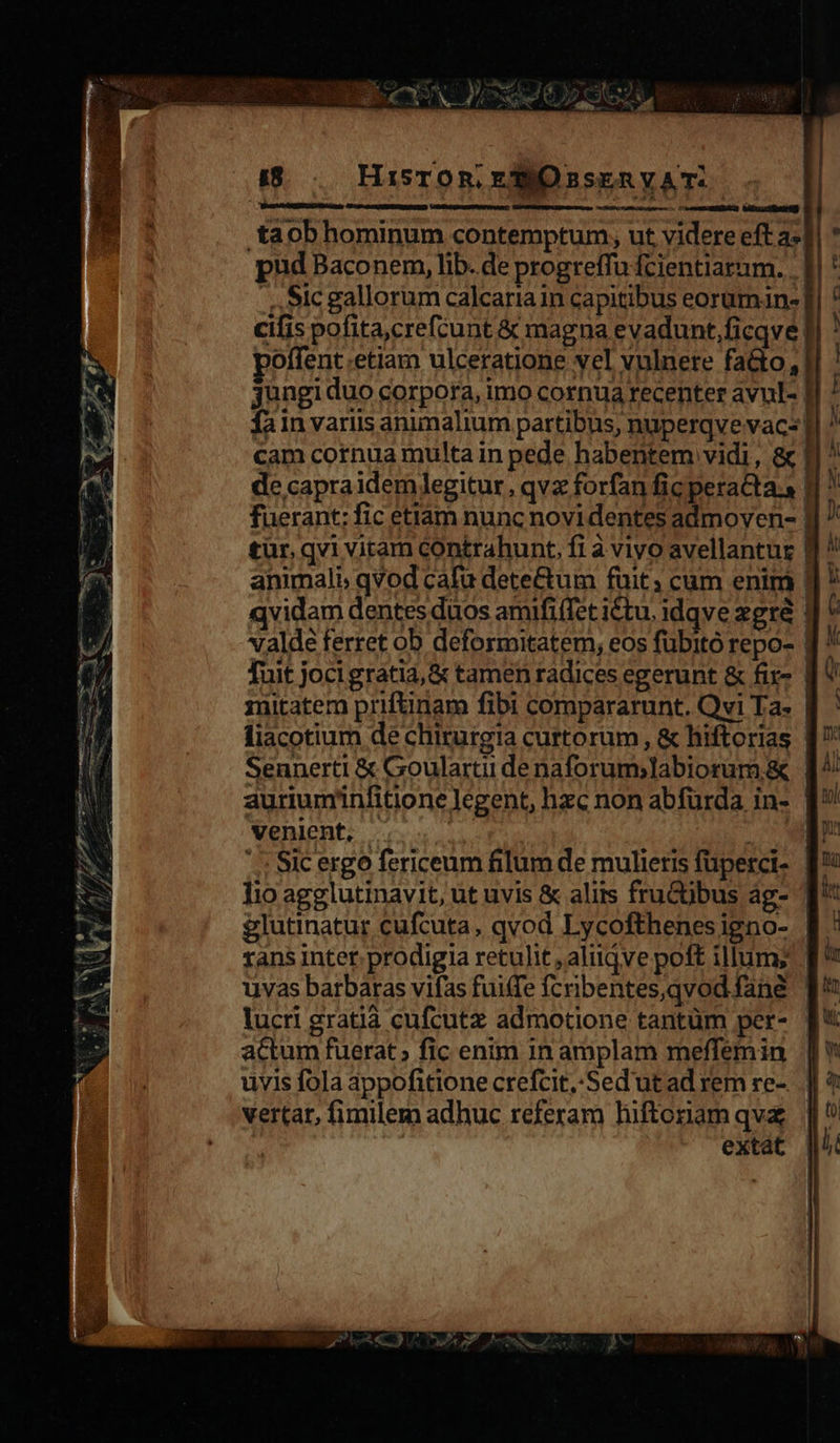                           pq di - d trm p- Me  TRO D» es i — x MÀ i e c ES tute esce MD T aee s Am. eo mER /Pm 4 hh / n *Ü e $tpy; AM MDC os P S dw e. t» f i8... Hisron. EO ssERVAT.-      .taob hominum contemptum, ut videre eft a-| pud Baconem, lib. de progreffu fcientiatum. .. ., ,9Ic gallorum calcaria in capitibus eorumin- cifis pofita,crefcunt &amp; magna evadunt,ficqve. poffent.etiam ulceratione vel vulnere fa&amp;o,| fain variis animalium partibus, nuperqvevacs' cam cornua multa in pede habentem vidi, &amp; | de capra idemlegitur, qvz forfan fic peracta. animali, qvod cafu dete&amp;um fuit; cüm enim | valde ferret ob deformitatem, eos fubito repo- | Tuit jocigratia, &amp; tamen radices egerunt &amp; fir- | fiacotium de chirurgia curtorüm , &amp; hiftorias Seunerti &amp; Goularti denaforum;labiorum.&amp; venient, | | Sic ergo fericeum filum de mulieris füperci- lio agglutinavit, ut uvis &amp; alis fruCübus ág- glutinatur cufcuta, qvod Lycofthenes igno- uvas barbaras vifas fui(fe fcribentes,qvod fane lucri gratià cufcutz admotione tantüm per- actum fuerat » fic enim 1n amplam meffemin uvis fola appofitione crefcit,Sed'ut ad rem re- vertar, fimilem adhuc referam hiftoriam qv extat I   li i m M to lj 