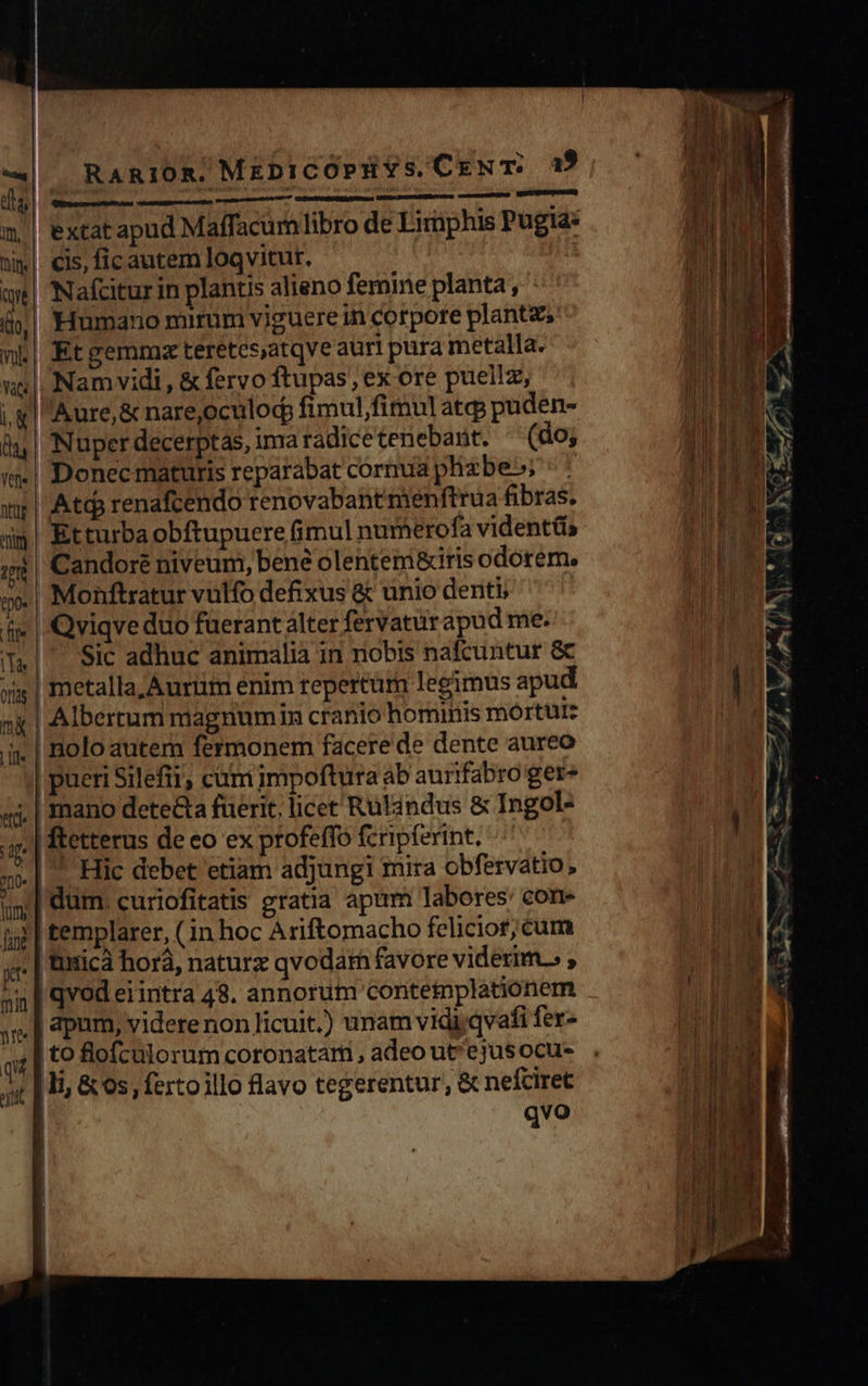  014   RARIOR. MEDICOPHYS. CENT. 1$    | Mid pits epi Suit date | extat apud Maffacum libro de Eirnphis Pugia: n | n cis, fic autem loqvitut. 5 UPDATE Nafcitur in plantis alieno femine planta, DEM | 'Humano mirum viguere in corpore planta, 10 IE Et gemmz teretesatqve auri pura metalla. M Namvidi , &amp; fervo ftupas, ex ore puellz, UI T i, gl Aure,&amp; nare,oculod fimulfimu] atcp puden- LAE. à | Nuper decerptas, ima radicetenebant. (do; M in| Donec maturis reparabat cornua plizbe»; ^ AI wr | Atds renafcendo renovababt menftrua fibras. t 3$! Etturba obftupuere fimul numerofa vident&amp;s s Candoré niveum, bene olenteni&amp;iris odorem. tpo- Monftratur vulfo defixus &amp; unio denti fi | Qviqveduo fuerant alter fervaturapud me. (|. Sic adhuc animalia in nobis nafcuntur &amp; | xis | metalla, Aurtm enim repertum legimus apud | | ng | Albertum magnumin cranio hominis mortui: | ijj. | Bolo autem fermonem facere de dente aureo pueri Silefii; cum impoftura ab aurifabro ger» | «$. | mano dete&amp;a fuerit, licet Rulindus &amp; Ingol- | 4| ftetterus de eo ex profeffo fcripferint, ^^ Br mo | Füc debet etiam adjungi mira obfervatio , i| dum. curiofitatis gratia apum labores: con- | 4; | templarer, (1n hoc Ariftomacho feliciof; cum IM T, 5. | titicà horá, naturz qvodarn favore viderim.» ; mE n | qvod erintra 48. annorum conteiplationem (1 NE »n. | apum, videre non licuit.) unam vidi.qvafi fer- ip DE i to flofculorum coronatam, adeout'ejusocus . NIE jt [ In &amp; os, fertoillo lavo tegerentur, &amp; nefciret tA : qvo   Wm T 10, vol. vas                                