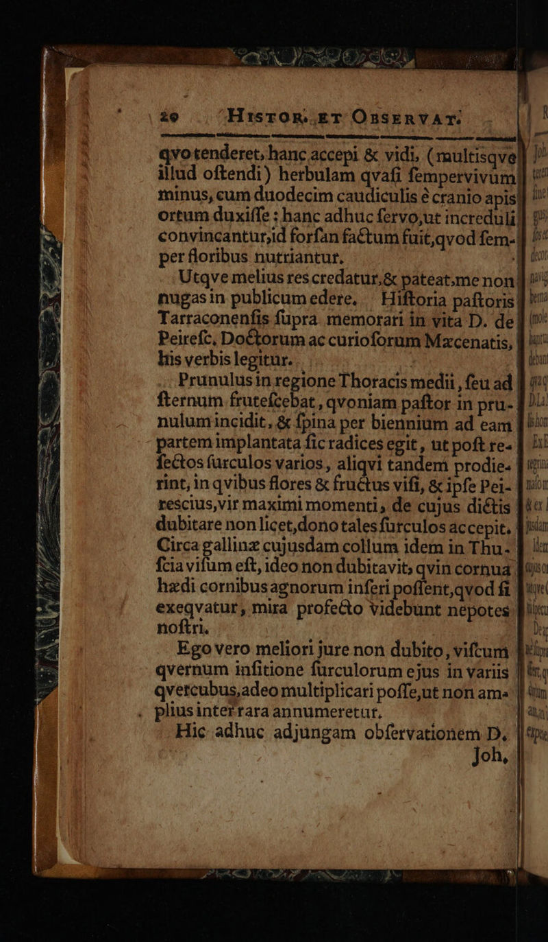 ie Hi:srOoR. ET OnsknvVAT. qvo tenderet, hanc accepi &amp; vidi, ( multisqve | » illud oftendi) herbulam qvafi fempervivum]] '^ minus, cum duodecim caudiculis é cranio apis ] ortum duxiffe : hanc adhuc fervo,ut incredulil convincanturjid forfan fa&amp;tum fuit,qvod fem-| per floribus nutriantur. i Utqve melius res credatur,&amp; pateatme non, nugasin publicumedere. — Hiftoria paftoris! Tarraconenfis fupra memorari in vita D. de ] Peirefc, Doétorum ac curioforum Mxcenatis, | i: liis verbis legitur. | | Prunulusin regione Thoracis medii , feu ad | fternum frutefcebat , qvoniam paftor in pru- [/ nulumincidit, &amp; fpina per biennium ad eam [Ux partem implantata fic radices egit , ut poft re- fectos furculos varios, aliqvi tandem prodie- rint, in qvibus flores &amp; fructus vifi, &amp; Ipfe Pel- | rescius,vir maximi momenti , de cujus dictis | | dubitare nonlicet,dono:tales furculos accepit. | Circa gallinz cujusdam collum idem in Thu- |. fcia vifum eft, ideo non dubitavit; qvin cornua fio hadi cornibusagnorum inferi poffent,qvod fi [t exeqvatur, mira profeGo videbunt nepotes [i noftri. 2 Ego vero meliori jure non dubito, viftum [ul qvernum infitione furculorum ejus in variis |i qvercubus,adeo multiplicari poffe,ut non am» | plius intertara annumeretut, ER Hic adhuc adjungam obfervationem D, || op: Joh, 1 ER UNE ERI. — Dre) GNE nante  3: TN e : ?X TA Y. -T X E 1 7 hd mo RESP Ue dia x3. e eed - ^n. e — PUE JA - i 2! Ames d - Sf Nl 1 P f Y : ^ 