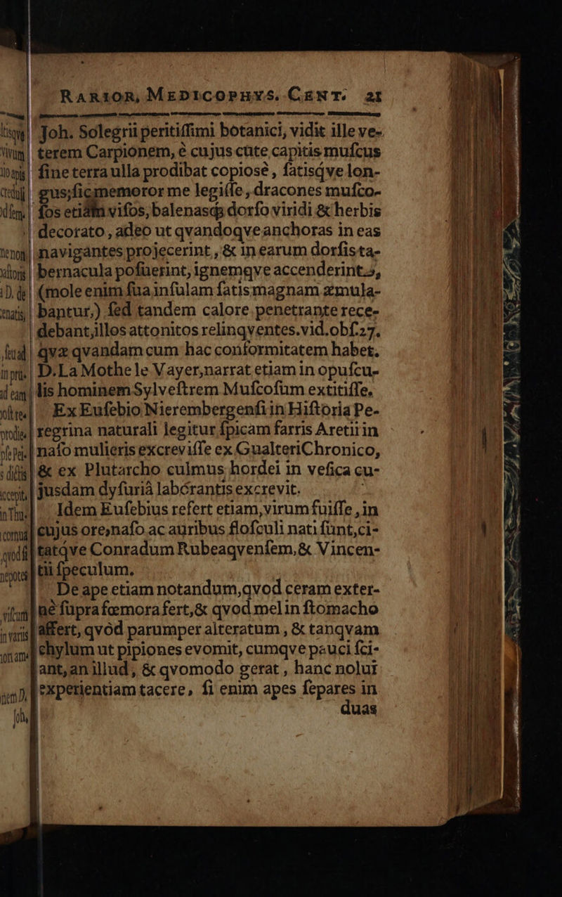 RaAR10Rm, MEDICOPEHYS.CENT. a2 AS M steer EPA. iw | Joh. Solegrii peritiffimi botanici, vidit ille ve- lug! terem Carpionem, e cujus cüte capitis mufcus inp! fine terra ulla prodibat copiose , fatisqve lon- tqjj| gus;ficimemoror me legi(fe , dracones mufco- ifm fos etidin vifos, balenasqs dorfo viridi &amp; herbis || decorato, adeo ut qvandoqveanchoras in eas !ng| navigantes projecerint , &amp; in earum dorfista- ilo | bernacula pofüerint, ignemgve accenderint.s, iD. ds| (mole enim füa1nfülam fatismagnam zmula- «ut | bantur) fed tandem calore penetrante rece- debant;illos attonitos relinqventes.vid.obf.27. Iud | qva qvandam cum hac conformitatem habet. ip. | D.La Mothe le Vayer,narrat etiam in opufcu- ilg lis hominem Sylveftrem Mufcofüm extitiffe, dim]. Ex Eufebio Nierembergenfiin Hiftoria Pe- xiju| regrina naturali legitur fpicam farris Aretirin »is.| nafo mulieris excreviffe ex GualteriChronico, dis | &amp; ex Plutarcho culmus hordei in vefica cu- «ip | jusdam dyfuriá labérantis excrevit. | aT] -. Idem Eufebius refert etiam, virumfuiffe , in omi] cujus ore;nafo ac auribus flofculi nati fünt,ci- qii tatqve Conradum Rubeaqveníem,&amp; Vincen- ys | £d Ípeculum. |^ Deape etiam notandum,qvod ceram exter- «3l ae füpra femora fert,&amp; qvod melin ftomacho ;mis| MÉfert, qvod parumper alteratum , &amp; tanqvam o ehylum ut pipiones evomit, cumqve peuci fci- lant,an illud, &amp; qvomodo gerat , hanc nolui [experientiam tacere, fi enim apes [Fg in | uas j 