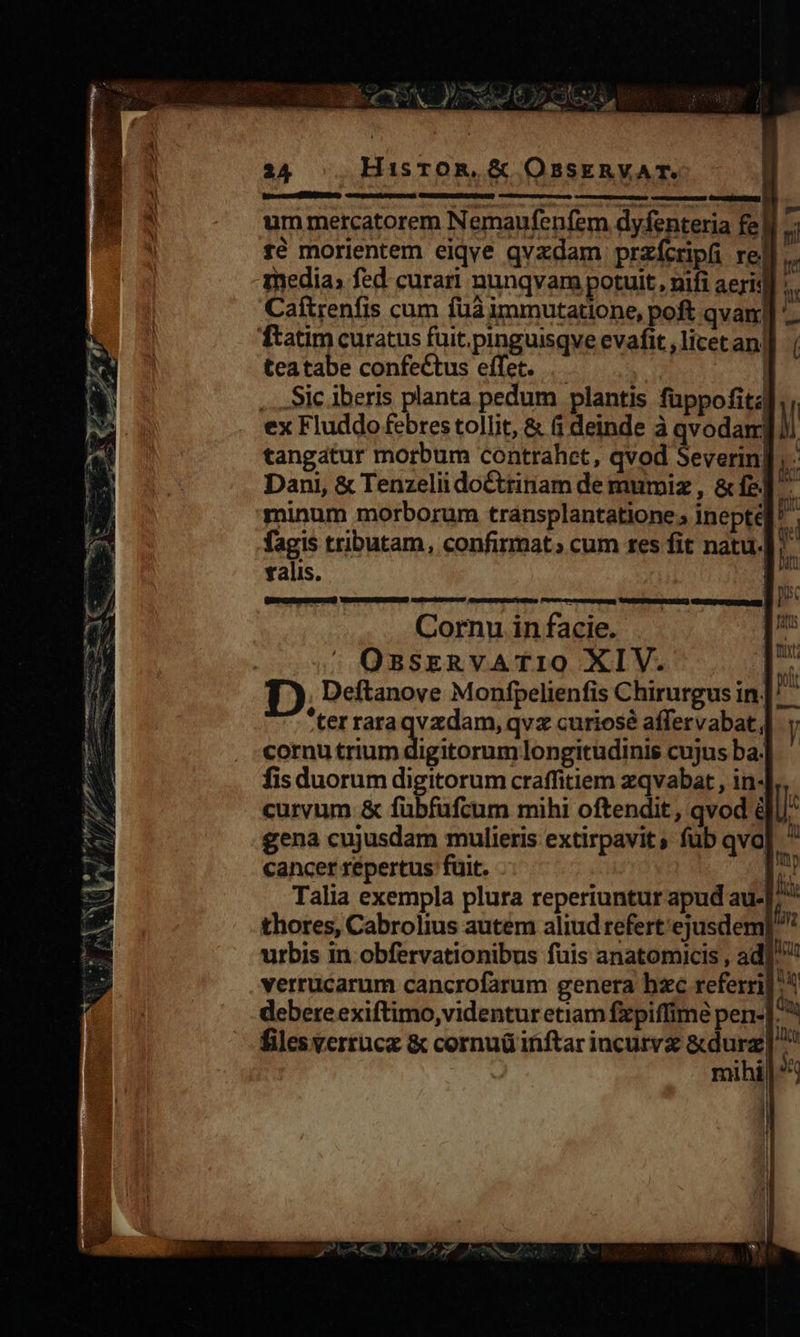 ie meurt sm ne Fea : - uem NNMERO $7» wv € T cce - E, Y 9)/ / P I7 24 HisroR,.&amp; OssEkRYVAT. [ fé morientem eiqve qvxdam przfcripfi re] media; fed. curari nunqvam potuit, nifi aeris Caftrenfis cum fua immutatione, poft qvam| teatabe confectus effet. .- | Sic iberis planta pedum plantis füppofita i He n nj falis. Cornu in facie.  OBSERVATIO XIV. ter raraqvzdam, qvz curiosé affervabat, cornu ipie uec: longitudinis cujus ba. fis duorum digitorum craffitiem zqvabat , in-| curvum &amp; fübfüfcum mihi oftendit, qvod é gena cujusdam mulieris extirpavits füb qva| cancer repertus fuit. | thores, Cabrolius autem aliud refert'ejusdem nd files verrucz &amp; cornuü inftar incutvz &amp;durz ! 