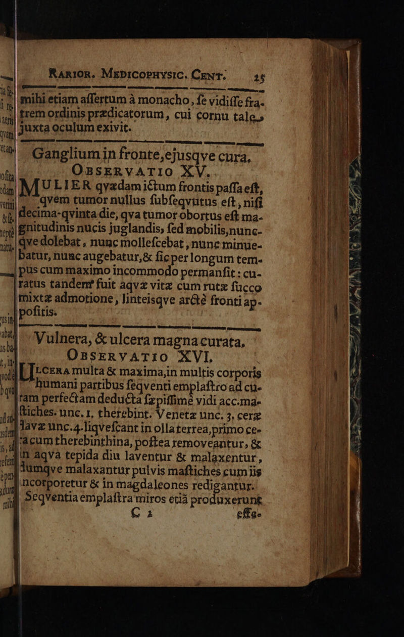                    xl KAn10R. MebiCOPHYsIC. CENT. 26 [oem cc] P ]-3 iens 1 * » ;«| mihi etiam affertum à monacho. fe vidiffe fra. trem ordinis przdicatorum, cui cornu tale.»         | juxta oculum exivit. qam. ' : ^ Gangliumin fronte,ejusqve cura, of OasERVvATIO XV. i M ULIER qyzdamictum frontis paffa eft, ww. .qvem tumor nullus fuübfeqvutus eft , nifi | decima-qvinta die, qva tumor obortus eft ma- val gnitudinis nucis juglandis, fed mobilis,nunc- wy. qve dolebat , nunc mollefcebat , nune minue- batur, nunc augebatur,&amp; ficper longum tem- -.4] pus cum maximo incommodo permanfit : cu- |ratus tandenr fuit aqvz vitz cum rut fucco imixtz admotione, linteisqve arcte fronti ap- . | pofitis. tin J       sre e)  Vulnera, &amp; ulcera magna curata, il OnsERvATIO XVI, W [Trczn^ multa &amp; maxima,in multis corporis ^ud. umani partibus feqventi emplaftro ad cu. l'|tam perfe&amp;am deducta Tz piffime vidi acc.ma- Iiches. unc. r, therebint. Venetz unc. 3: cer jJ Jav unc.4-Tiqvefcant in olla terrea, primo ce- ur E herebinthina, poftea removeantur, &amp; ; d acum therebinthina, poftea removeantur, s] aqva tepida diu laventur &amp; malaxentur, 4 |dumqve malaxantur pulvis maftiches cum iis ii | ncorporetur &amp; in magdaleones redigantur. ad Segventia emplaftra miros etià produxerung, EU € effe- 