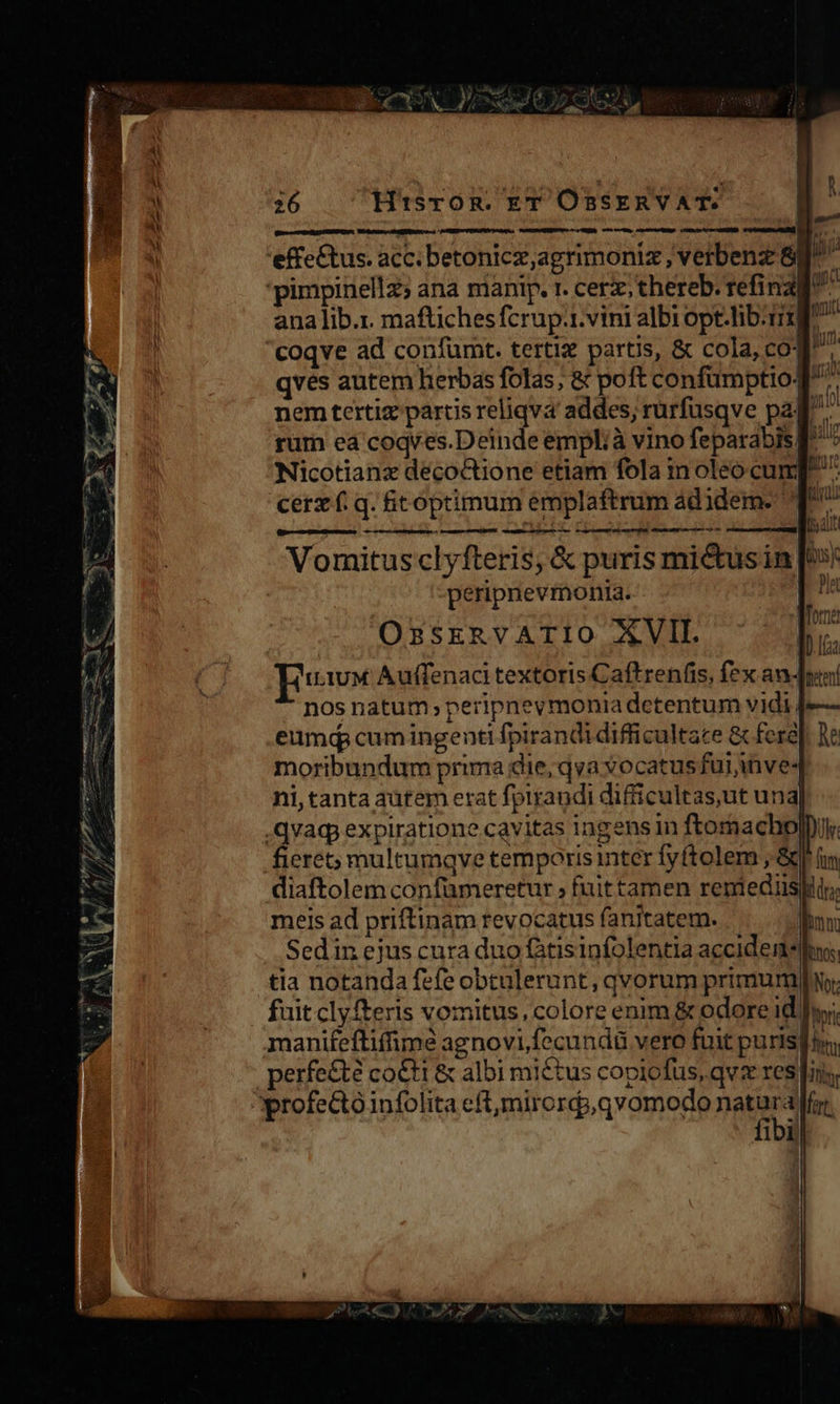 nein mente ene e-T Md Lo à A. /d s * h^ / TET TNNT  — — MONTY. Sd ! uL. Bu ee PS SY  * 26 HisrOoR. T OnssERVAT. 4 dioc RELSCESSEROE: — — — — — M Ó ana lib.r. maftiches fcrup.1.vini albi opt-lib.rit coqve ad confümt. tertiz partis, &amp; cola, cog. qves autem herbas folas, &amp; poft confümptiog nem tertiz partis reliqva addes, rürfusqve pag: rurn ea coqves.Deinde emplià vino feparabisg ^ Nicotianx decoctione etiam fola inoleo cung ^ cerz f. q. toptimum éemplaftrum ádidem. T^ aetcan doti Et. CELA E ! SH Vomitusclyfteris, &amp; puris mi&amp;us in [»» peripnevmonia. Pis OzsERVATIO XVII. Euwx Auffenaci textoris Caftrenfis, fex an-Jui nos natum, peripnevmonia detentum vidi 4e— eumd cumingenti fpirandi difficultace &amp; fere]. e moribundum prima die, qva vocatus fuijinve- ni, tanta autem erat fpirandi difficultas,ut una .qvag, expiratione cavitas ingens in ftoraacho|Duk fieret; multumqve temporis inter fyftolem , &amp; diaftolem confümeretur fuit tamen reniediis| meis ad priftinam revocatus fanitatem. Sedin ejus cura duo itisinfolentla accidene tia notanda fefe obtulerunt, qvorum primum No: fuit clyfteris vomitus, colore enim &amp; odore id hy; manifefliffimé agnovi,fecundü vero fuit puris[ir; erfe&amp;te co&amp;t &amp; albi miétus copiofus, qv res fins. fibill