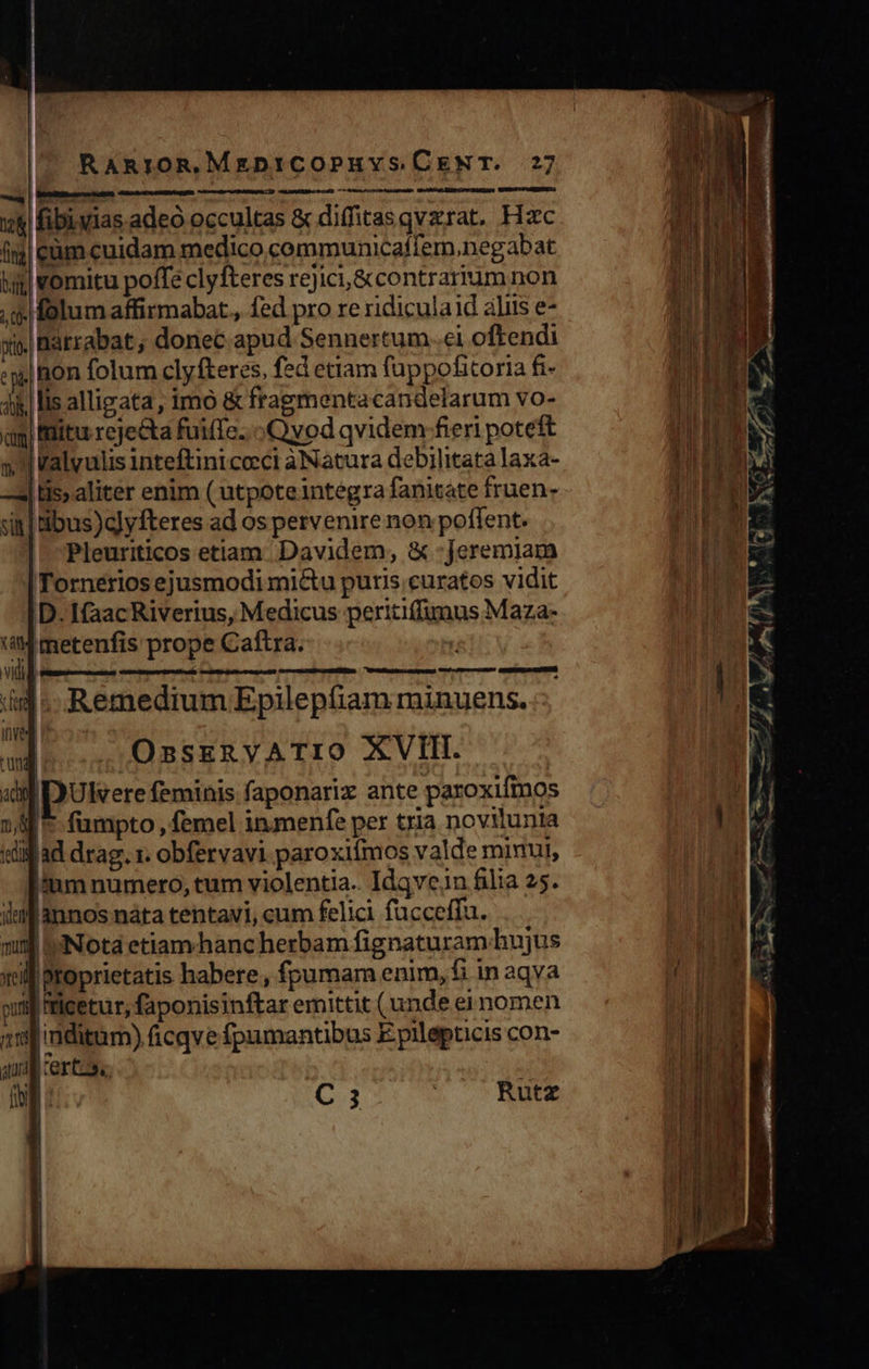                            RanroR,MgDiCOPHYS CENT. 27 — bat LU i)    CAmasetbüpe eu) 700  qd ^ M fibi. vias adeo occultas &amp; diffitasqvzrat. Hzc (i$) eüm cuidam medico communicaffem,.negabat hi] vomitu poffe clyfteres rejici,&amp;contrarrum non .. folum affirmabat., fed pro re ridicula id aliis e- xi. Barrabat ; donec apud Sennertum..ei oftendi :m) hon folum clyfteres, fed ettam fuppofitoria fi- ji lis alligata, imo &amp; fragmentacandelarum vo- ag itu reje&amp;ta fuifTe... Qyod qvidem fieri poteft » valvulis Inteftint cocci àNatura debilitata laxa- | His aliter enim (utpote integra fanitate fruen- sinl ibus)c]yfteres ad os pervenire non potent. | Pleuriticos etiam. Davidem, &amp; :Jeremiam Tornerios ejusmodi mictu puris curatos vidit D. Ifaac Riverius, Medicus peritiffumus Maza- E metenfis prope Caftra. viti l iid .- Remedium Epilephiam minuens. inve i? ud OsskRyVATIO XVII. xd DUlvere feminis faponarix ante paroxifmos 1| * fumpto , femel inmenfe per tria novilunia «lifad drag. 1. obfervavi.paroxiímos valde minut, iium numero, tum violentia. Idqvcein filia 25. imf annos náta tentavi, cum felici fucceffu. mij Nota etiamhanc herbam fignaturam hujus xil proprietatis habere, fpumam enim, fi in aqva pu ticetur, faponisinftar emittit (unde ei nomen 11] inditum) ficqve fpamantibus E pilepucis con- quad certos. | : : f Í C3 | Rutz      esr cere MSEEISL Tc E ] cta s unis Re —— 2er mero Da e M E € Ó 2g - : dioech € - . 