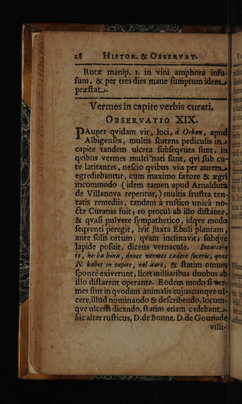  gentes M NF. UU CEN p erm P ge 2) We e - a Ww ; NÉS : m RM E  hd ho uaa es CPC S MEL e Am Verger DI DW AE us ^ / A rus MS ri iP, e-p$»» d Yr et dur d LU A BU EOMF UN UE CA DN CNKXS 12 NER DR y PUR aet T. b mS L] pos ud i) y ^ 2; 1l , 2 iue F4 3 S - ; P» ANGGNE NUM ?                          28 Hisron. &amp; OssERvVAT. | M GereRr P UEDMSM) Vitamagater um » - Rutz mánip. r in vini armphorá infu: vl: fum, &amp; per tres dies mane fürbptum idem io) przftat. : fion? scistei 0p D V EMNEUD) ISCNMANUEDEIT ESTA:    :Y      ——À Ennii Vermesin capite verbis curati, — [uu OSSERVATIO XIX. 4 - DAuper qvidam vir, loci, 4 Orban, apud Albigenfes , multis fcatens pediculis im.| capite tandem ulcera fuübfeqvuta funt, in qvibüs vermes multi^nati funt, qvi füb cu- bici te latitantes, nefcio qvibus viis per aurem.» egrediebantur, cüm maximo fztore &amp; zxgri| incommodo ( idem tamen apud Arnalduta] de Villanova reperitur, ) multis fruftra ten-] T tatis remediis, tandem à ruftico unicáà -no- &amp;te Curatüs füit; eo procul ab illo diftánte,]. &amp; qvafi pulvere fympathetico, idqve modo feqventi peregit, ivit juxta Ebuli plantam ,]7—7 ante folis ortum, qvam inclinavit; fübQve| lapide pofuit, dicens vernacule. . Zncarceva, te, berba bona , donec sérmts cadere facerie, quos IN. babet in capite, vel duré, &amp; ftatim omnes| (hor fponté exierunt, licét milliaribus duobus ab)». illo diftarent operante. Eodem modo fi Werelo.;. mes fintin qvodam animalis cujuscunqve ul*|» cere,illüd nominando &amp; defcribendo; locum- T qve ulceffs dicendo, ftatim eriam cadebant.sd y Sic alter rufticus, D.de Bonne, D.de Goutiade ádhy villis] — 