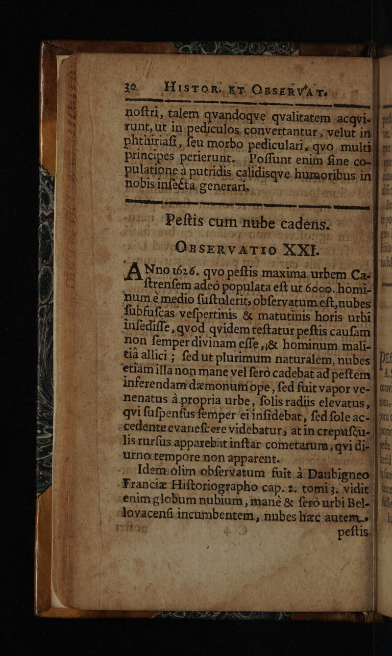   (T2 2 M AM CAM d. T (ERRIR moet * - n dw SX Sz Es P S »* CL MA C d Temm t ne munia mu AE M asini a TT ud e 972 3T Yi oU rh : aser m E Re ey; WY 2/7. d Mur NC CAU DW NE BO C r] , $» CN  HisvoR, Er OssERVA' T, | noftri, talem qvandoqve qvalitatem acqvi«j v runt, ut in pediculos, convertantur , velut inl phtüriafi, feu morbo pediculari, qvo. multa x: principes perierunt... | Poffunt enim fine coc n. ulatione à putridis calidisqve. humaoribus ind e nobisinfeéta. generari. 3          1 1      Peftis cum nübe cadens. E OsasrenvATtiO XXI. | E A Nvo 1626. qvo peftis maxima. utbem Ca E  ftrenfem adeó populata eft ut 6600. homi- num e medio fuftulerit; obfervatum eft,nubes fubfufcas vefpertinis &amp; matutinis horis urbi. tufediffe qvod qvidem teftatur peftis caufam non femper divinam effe ,&amp; hominum mali-|.. tiaallici ; fedut plurtmum naturalem, nubes] pz etiamillanon mane vel feró cadebat adpeftem| 4. inferendam diemonuii ope; fed fuit vapor ve- | t nenatus à propria urbe, folis radiis elevatus, us qvi füfpenfus femper ei infidebat, fed fole ace mi cedente evanefcere videbatur; at in crepufcus [ri lis rurfus apparebat inftar- cometarum ;qvi die pre urno.tempore non apparent. ! t Idem: olim obfervatum fuit. à Daubigneo | tin Franciz Hiftoriographo cap. 2. tomi. vidit sr enim globum nubium , mané &amp; feró urbi Bel- | li                  peftis.|