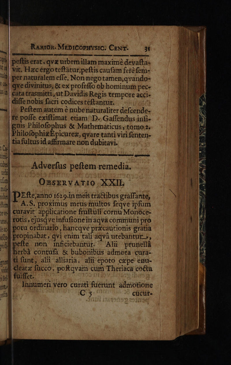                        RARIOR. MÉDICOPHYSIC; CENT. 3í pefliserat. qvz urbemillam maxime devafta« vit. Hzc érgoteftátur;peftis cau(am fer fem- |per naturalem effe, Non nego tamen;qvando- qve divinitus; &amp; ex profeffo ob hominum pec- | Catatrasmittt ,ut Davidis Regis tempore acci- diffe nobis facri codices teftantur. | | Peftem autem é nubenáturaliter defcende- fe poffe exiftimat etiam ''D.. Gaffendus infi- guis Philofophus &amp; Mathematicus, tomo 2. PhilofophizEpicurez, qvare tanti viri fenten- | tiafultusid affirmare non dubitavi.  GRÉRSC, XE Veo MD SEbeERCDUPtII IUD    1s : , ; onte | ORTERNE mcm aimed alodus GUMMI BELUAMULMEONO Musupm: GIDINNIN isl... Adverfus peftem remedia. E OssrERVATIO. XXIL [nale us IDEfte,anno 162 9.in mets tra&amp;tibus gtaffante, ff. A. S. proximus meus multos feqve ipfum yis] curavit applicatione fruftuli cornu Monece- ql totis, ejusqveinfufionein aqva commtini pro jid potu ordinario, hancqve prxcautionis gratia ial propinabat ; qvi enim tali aqvà utebantur 5, yid dim non inficebantur. ^ Alii prunellà | erbá contufa &amp; bubonibus admota cura- me tiífunt, alii alliana; alii epoto czpe-enu- qug Cleatz fücco, potqvam cum Theriaca co&amp;ta    ] , up MG, 7 ^ | wb. - innumern vero curati ferunt admotione | | | rmmep m c lise imde cgi