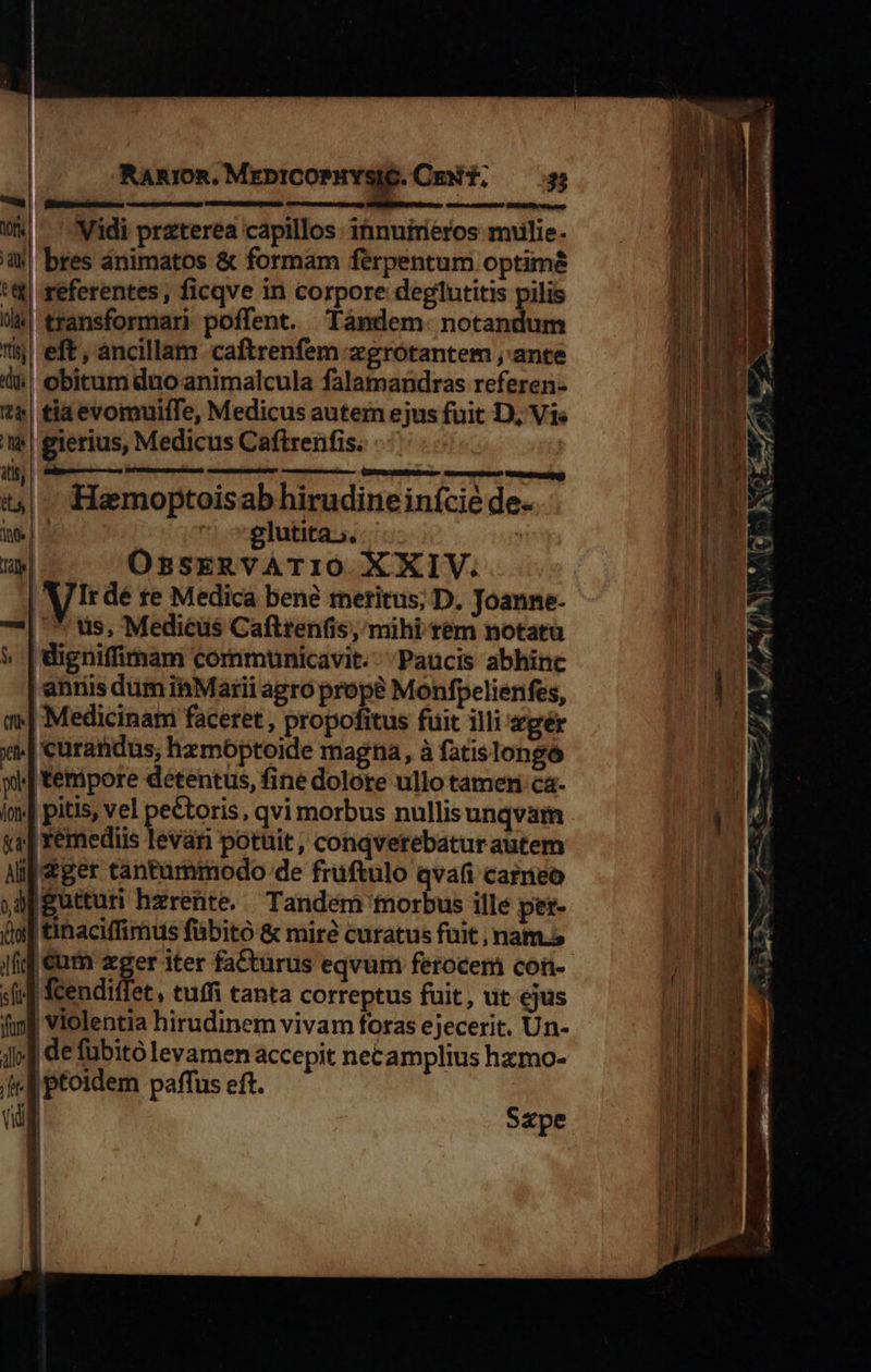                                    Rammm.MrDr-COPHYSIG.CmEN T. — 5 (—— KIxsCnesiamauses VANGMEND ERU amena ema DaP DUIHUD a m idi praterea capillos: innuireros mulie. |! bres ánimatos &amp; formam feérpentum optime referentes , ficqve in corpore deglutitis pilis /transformari poffent. Tándem. notandum eft, ancillam caftrenfem zgrotantem ,'ante obitum duo animalcula falamandras referen- tia evomuifTe, Medicus autem ejus fuit D, Vis | gierius, Medicus Caftrenfis. |         atis, iim M ; : vr— EL dE: t|. Hamoptoisab hirudineinície de. ie | ^ | glutita». | e| OssERVATIO XXIV. Irdé te Medica bene reritus; D. Joanne- 7*| * uis, Mediéüs Cafttenfis, mihi rem notatu 4 | digniffimam communicavit. Paucis abhinc | ahriis dum iMarii agro prope Monfpelienfes, m» Medicinam faceret , propofitus fuit illi zgér t| curandus, hzmóptoide magna, à fatislongó wi tempore détentus, fine dolore ullo tamen ca- Im] pitis, vel peCtoris, qvi morbus nullis unqvam «2| Yémediis levári potuit, conqverebaturautem Alf ger tantummodo de fruftulo qva careo ,apgutturi hzrente.. Tandem morbus ille per- (ja tihacilfimus fübitó &amp; mire curatus fuit ; nam.s Ji €um zger iter fa&amp;turus eqvum ferocem con- (if fcendiffet, tuffi canta correptus fuit, ut ejus fif violentia hirudinem vivam foras ejecerit. Un- jj] de fubito levamen accepit necamplius hxmo- | A ptoidem paffus eft. UN Szpe