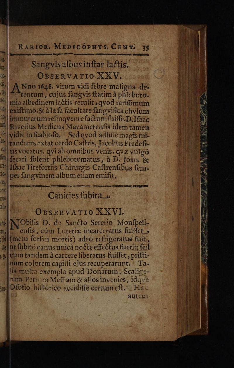                       RaAmiom. MzprzCOPHYS. CEwM T... 3$ ineo nen stet cogente meuss fi.tapuect bert -    Sangvis albus inftar lactis. OBSERVATIO XXV. AN? 1648. virum vidi febre maligna -de- tentum, cüjus fangvis ftatim à phleboto- mia aibedinem lactis retulit » qvod rariffimum exiftimo;&amp; à12fa facultate fangvifica chylum *^gmmutatumrelinqventefactum fuiffe. D,.Hfaac | Riverius Medicus Mazametenfis idem tamen J*|sidit infcabiofo. Sedqvod adhic magls mi- 4c! tandum; extat cerdo Cattris, Jacobus Pradefi- 3l! us vocatus. qvi ab omnibus venis, qvz vulgo I fecari folent: phlebotomatus, à D. Joan. &amp; I| Ifaac Tirefortiis Chirurgis Caftrenfibus fer- WI per fangvinem album etiam emifit. sl Ita a 1 i| Canities fubita 5. dil miNIObis D. de Sancto Sererio. Monfpeli- mE enfis, cüm Lutetix incarceratus fuiffet.» aif (metu forfan mortis) adeo refrigeratue fuit, DM utfubito canus unicà nocte effe&amp;tus fuerit; fed , J| cum tandem à carcere liberatus fuiffet , prifti- num colorem capilli ejus recuperarunt. ' Ta- |I multa exempla apud Donatum , Scalize- num, Petr. 'm Meffiam &amp; alios invenies; idqve uw [9fotio hiftórico accidiffe cettum eft... Hzc 1 autem Bumxibe.ch pm ange roe 2E teta ue CUM OMÉEMNL es ss. coacta aub n TKUMP Ma prop ÜCNEEBSOCI SEA. KO GRE 200)