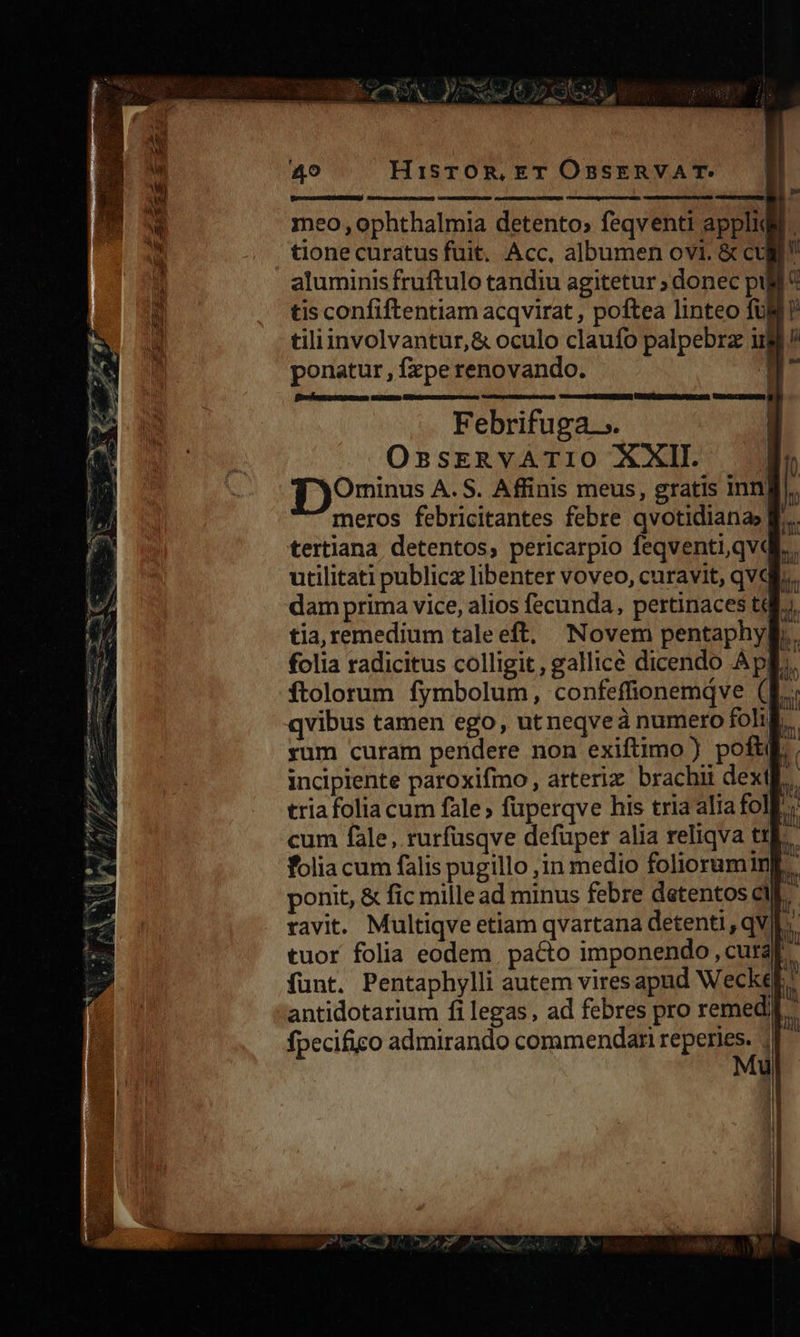 meo, ophthalmia detento» feqventi appli tione curatus fuit. Acc, albumen ovi. & cu aluminis fruftulo tandiu agitetur ; donec pij tis confiftentiam acqvirat , poftea linteo fü tiliinvolvantur,& oculo claufo palpebrz iig / ponatur , fzpe renovando. P Febrifuga... OssrEkRVATIO XXII. f )O9mins A. S. Affinis meus, gratis Inn meros febricitantes febre qvotidiana» f. tertiana detentos, pericarpio feqventi,qv« utilitati publicz libenter voveo, curavit, qVdl... dam prima vice, alios fecunda, pertinaces tt tia, remedium taleeft, Novem pentaphyl.. folia radicitus colligit, gallice dicendo ApI. ftolorum fymbolum, confeffionemdve (KE. qvibus tamen ego, utneqveaà numero foh. yum curam peridere non exiftimo) poft. incipiente paroxifmo , arterixz brachii dextl tria folia cum fale; füperqve his tria alia foll. folia cum falis pugillo ,;in medio folioruminf. ponit, & fic mille ad minus febre detentos cil. ravit. Multiqve etiam qvartana detenti, qVI. tuor folia eodem. pacto imponendo, cutaf. funt. Pentaphylli autem viresapud Weckeg: antidotarium fi legas, ad febres pro remedl- fpecifico admirando commendari reperies. » My | TUN ae, ERN. Ka LI a ge -— — : me o Ad OP f A e rM S 2 3727) mE n Aes - ) TEN A NT e 4. PN