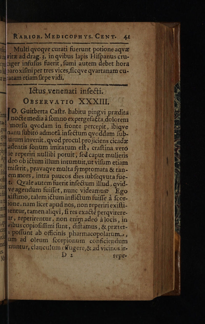 B | RaAni10n. MEDICOPEH Ys. CEN T- 41 ]| eee — n ——MHÓ : il - Multi qvoqve curati fuerunt potnioneaqvz (aj ritz ad drag. 3. in qvibus lapis Hifpanus cru- tciger infufus fuerit fumi autem debet hora jj jparoxifmi per tres vices,ficqve qvartanam cu- zinratam etiam fxpe vidi, gei rct itor        Ictus veneta infecti. OBSERVATIO XXXIII 7 nodte media à fomno ex pergefaéta,dolorem | imorfu qvodam in fronte percepit, ibiqve Ü'Taanu fübito admotá.infectum qvoddam fub- 1 rum invenit, qvod procul pro jiciens cicadze ! x adentis fonum imitatum eft, craftína vero Ay le reperiri nullibi potuit ; fed caput mulieris Ideo ob i&amp;tum illum inturuit,ut vifum etiam * Imiferit ; pravaqve multa fymptomatà &amp; tan- UM ern mors , intra paucos dies tubfeqvuta fue- 2t |t Qvaleautem fuerit infe&amp;um illud, qvid- d ve agendum fuiffet, nunc videamuss Ego 2 xiftimo, talem i£tum infli£ctum fuiffe à fcor- ^a ione, nam licet apud nos, non reperiri exifti- T'Aientur, tamen aliqvi fi res exaCté perqvitere- 5M ir, reperirentur, non enim adeo à locis , in D IWibuscopiofiffimi fünt , dittamus , &amp; pratet- Toi poffunt ab officinis pharrnacopolarum » , ium ad oleum fcorpionum conficiendum V nuntur, clanculum c Kugere,&amp; ad vicinos ir- j | Dz tepée                 