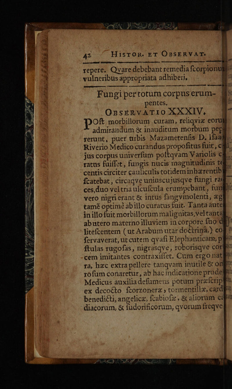 trapo vB BA IER MJ mta rtr repere. Qvare debebant remedia fcorpionu n vulneribus appropriata adhiberi, O4 ree dioe E q - —ÀsiÓ€ Fungi pertotum corpus erum- | N entes. a OssERvATIO XXXIV, | Oft, morbillorum curam, reliqviz eorug admirandum &amp; inauditum morbum peg rerunt, puer urbis Mazametenfis D. 1faali Riverio Medico curandus propofitus fuit , cM jus corpus univerfum poftqvam Variolis cB. ratus fuiffet , fungis nucis magnitudinis tui. centis circiter cauliculis totideminhzrentbg fcatebat , circaqve uniuscujusqve fungi rat ces,duo veltria uicufcula erumpebant,, fun vero nigri erant &amp; intus fangvmolenti, ag tamé optimé abillo curatus fuit. Tanta aute inillo fuit morbillorum malignxas;veltanta| abutero materno illuviem in corpore fuo d litefcentem ( ut Arabum utar do&amp;trinà,) cog! fervaverat, ut cutem qvafi Elephanticam, pp ftulas rugofas, nigrasqve, roborisqve corg cem imitantes contraxiffet. Cum ergo nat ta, hzc extra pellere tanqvam inutile &amp; ong? Medicus auxilia defümeus potum przícrpp? ex decocto ftorzonerz » tormentillz, cardft benedicti, angelicz, fcabiofz , &amp; aliorum cqr diacorum, &amp; fudorificorum, qvorum freqve DP u^ aut zJ jr Ls mia Lodi a Exe € mm —— * EN € dic- - hona e m cele ehe orae : S P mim 7 4 - wo PA, f/. ef T2 NJ 