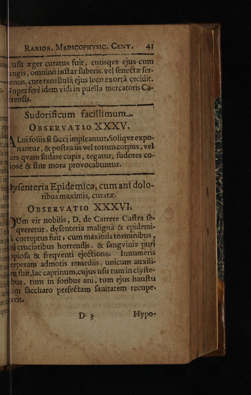                       Ran1oR, MeptiCoPuvsic, CENT, 41 —M X CROIRE t    | nca mj ufü zger curatus fuit, cutisqve ejus cum 1ngis, omnino inftar fuberis, vel fenectz fer- entis, cutetenellulà ejus loco.ex Ortà cecidit. - |Tuperfere idem vidiin puella mercatoris Ca- trenfis. 4 enia mca Sudorificum facillimum... »p OBSERVATIO XXXV. A Lui foliis fi facciimpleantur;Soliqveexpo-  LT td St    «j. nantur, &amp; pofteaiis vel totumcoarpus ,vel ,qars qvam füdare cupis , tegatur; füdores co- ,4[iose &amp; fite mora provocabuntur. UE OE us — uliyfenteria Epidemica, cum ani dolo- L ribus maximis, curatz. E OnsERVATIO XXXVE i m | . | )Um vir nobilis, D. de Carrere Caftra fe- Yl ^ qveretur. dyfenteria mahigna &amp; epidemi- di correptus fuit» cum maxiniis torminibus , giai cruciatibus horrendis. &amp; fangvinis puri upiofa &amp; freqventi eje&amp;tione. Innumeris «ylerperam admotis reriedus, unicum auxili- m fuit,lac caprinum;cujus ufu tumin clyfte- Dus, tum in foribus ani, tum ejus hauftu ip im. faccharo perfe&amp;tam. fanitatem recupe- miu. qe D 2 Hypo- 