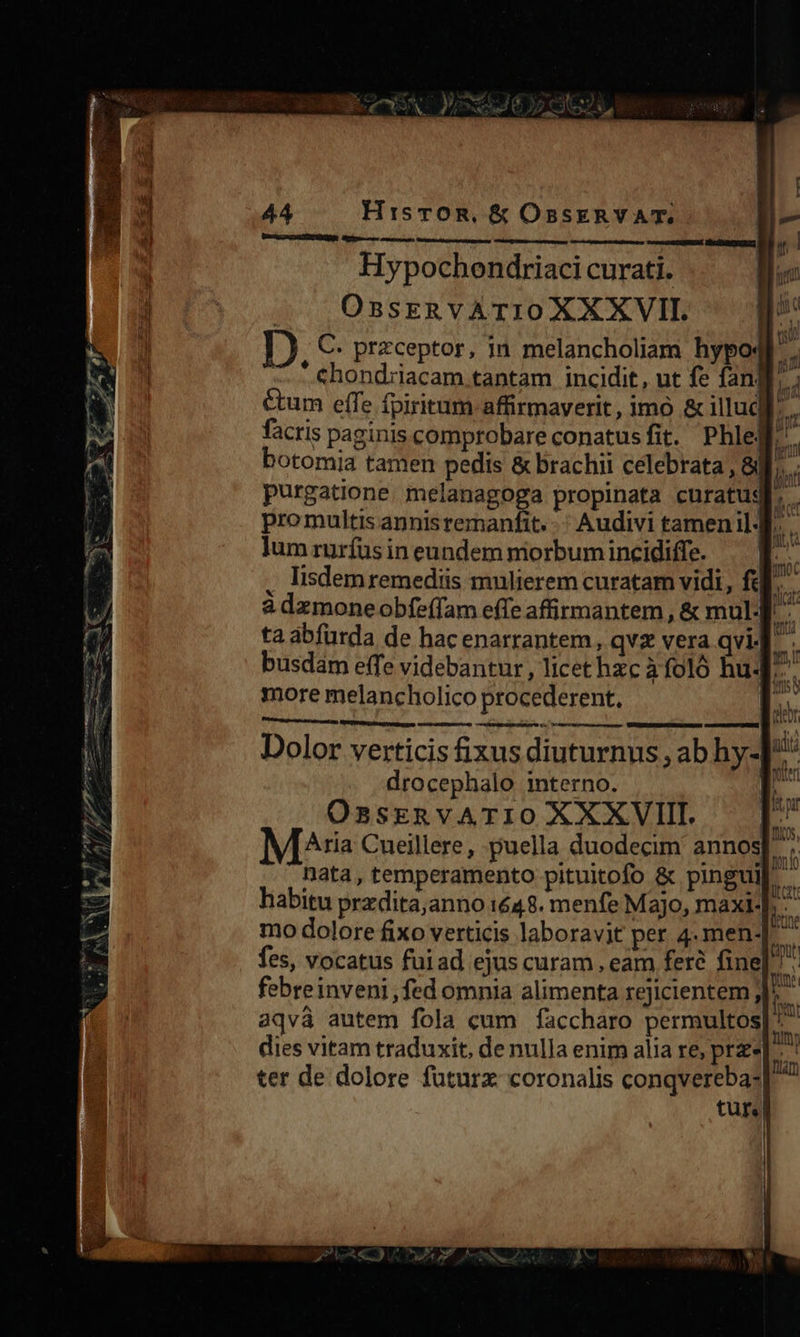 HisTOR, &amp; OsSsERYVAT. Um RASBPEMER Mrtpse ces oneris: acm ABSRRIGRÉ. Uo HAIREYNGLIS, Hypochendriaci curati. OBsERVATIOXXXVII. D. C. przceptor, in melancholiam hypo4f. — - chondriacam.tantam incidit, ut fe fang. cum effe fpiritum affirmaverit, imó &amp; illud P facris paginis comprobare conatusfit. Phlelf botomia tamen pedis &amp; brachii celebrata , 8B]... purgatione. melanagoga propinata curatugb, . pro multis annisremanfit. -: Audivi tamenil d. lum rurfus in eundem morbum incidiffe. . Iisdemremediis mulierem curatam vidi, ff. à dzmoneobfeffam effe affitmantem , &amp; mul - ta abfürda de hac enarrantem, qv vera qvi]. . busdam effe videbantur, licethzc àfoló hu. more melancholico procederent. | lesser Dolor verticis fixus diuturnus , ab hy- drocephalo interno. | OssrzRvATIO XXXVIII Aria Cueillere, puella duodecim annos]. nata, temperamento pituitofo &amp; pinguil habitu przdita;anno 1648. menfe Majo, maxi-], - fes, vocatus fuiad ejus curam , eam feré fine febreinveni, fed omnia alimenta rejicientem j^ ^ aqvà autem fola cum faccharo permultos| ^ dies vitam traduxit, de nulla enim alia re, pre ter de dolore füturz coronalis conqverebas tur! 