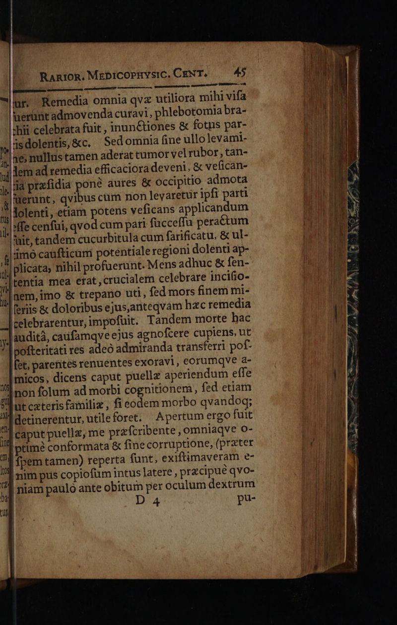  Ran1oR. MEbiCOPIYSIC. CENT. 45 pue eene   eaa e BS TRU TI NT  NER E renum: lur, Remedia omnia qvz utiliora mihi vifa nerunt admovenda curavi, phlebotomia bra- «hii celebrata fuit , inun&amp;tiones &amp; fotns par- 3edolentis,&amp;c. Sedomnia (ine ullo Jevami- ; |ae; nullustamen aderat tumor vel rubor, tan- jj lem ad remedia efficaciora deveni, &amp; vefican- ja prafidia pone aures &amp; Occipitio admota j| uerunt, qvibus cum non levaretür ipfi parti gj lolenti, etiam potens veficans applicandum jj, ffe cenfui, qvod cum pari fucceffu peractum ait, tandem cucurbitula cum farificatu, &amp; ul- jj 1mo caüfticum potentiale regioni dolenti ap- j| plicata» nihil profuerunt. Mens adhuc &amp; fen- yj] tentia mea erat,crucialem celebrare incifio- j| nem, imo &amp; trepano uti, fed mors finem mi- | [eriis &amp; doloribus ejus,anteqvam hzc remedia -] celebrarentur, impofuit. Tandem morte hac y. audita, caufamqve ejus agnofcere cupiens, ut ipofteritati res adeó admiranda transferri pof- [et; parentes renuentes exoravi, eorumqve a- 4] ricos. dicens caput puellz aperiendum effe .jnon folum ad morbi cognitionem, fed etia T |üt cxteris familiz , fi eodem morbo qvandoq; 1 Idetinerentur,utileforet. Apertum ergo fuit ,] caput puellz, me przfcribente , omniaqve o- |ptimé conformata &amp; fine corruptione, (prater s : fpem tamen) reperta funt, exiftimaveram e- ,] nim pus copiofüm intus latere , przcipue qvo- ,] niam paulo ante aes per oculum dextrum ul * P                              