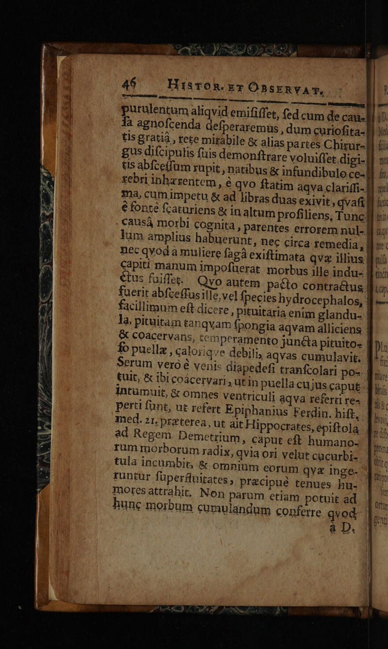 46 HisTOR.xT OBSERVAT, purulentum aliqvid emififfet, fed cum de Cau. 1à agnofcenda defperaremus , dum curiofita-. tis gratià , tete mitàbile &amp; alias partes Chirur-. gus difcipulis fuis demonftrare voluiffet.digi- tis abfce(füm rupit , natibus &amp; infundibulo ce- tebri inharentem , e qvo ftatim aqva clariffi-| ma, cum impetu &amp; ad libras duas exivit qvafi. € fonté fcaturiens &amp; in altum profiliens, Tunc] &amp;ausá morbi cognita , parentes errorem nul- B a: lum amplius habuerunt, nec circa remedia, Bu nec qvod a muliere fagà exiftimata qvz illius d Capiti manum impofüerat morbus ille indu- ] tus fuiffeg. Qvo autem patto contra&amp;us | fuerit abfceffusille vel Ípecies hydrocephalos, facillimum eft dicere, pkuitaria enim glandu- là, pituitam tanqvam fpongia aqvam alliciens | &amp; COacervans, temperamento juncta pituito: | fo puellz , caloiiqve debili, aqvas cumulavit. | Serum veró à veni: diapedefi tranfcolari po- f. tuit, &amp; ibi coácervari ; utin puella cujus caput f. intumuit, &amp; omnes ventriculi aqva referti re- perti fant, ut refert Epiphanius Ferdin. hift, med. 21. przterea, ut ait Hippocrates, epiftola ad Regem Demetrium, caput eft humano- rum morborum radix, qvia ori velut cucurbi- tula incumbit; &amp; omnium eorum qva inge- tuntur füperfluitates , precipué tenues hu- moresattrahit, Non parum etiam potuit ad hunc morbum cumulandum conferre. qvod. à D. eM LE REED z VA n rent scm n eee 7 eme Pe 7 P P, ^ 