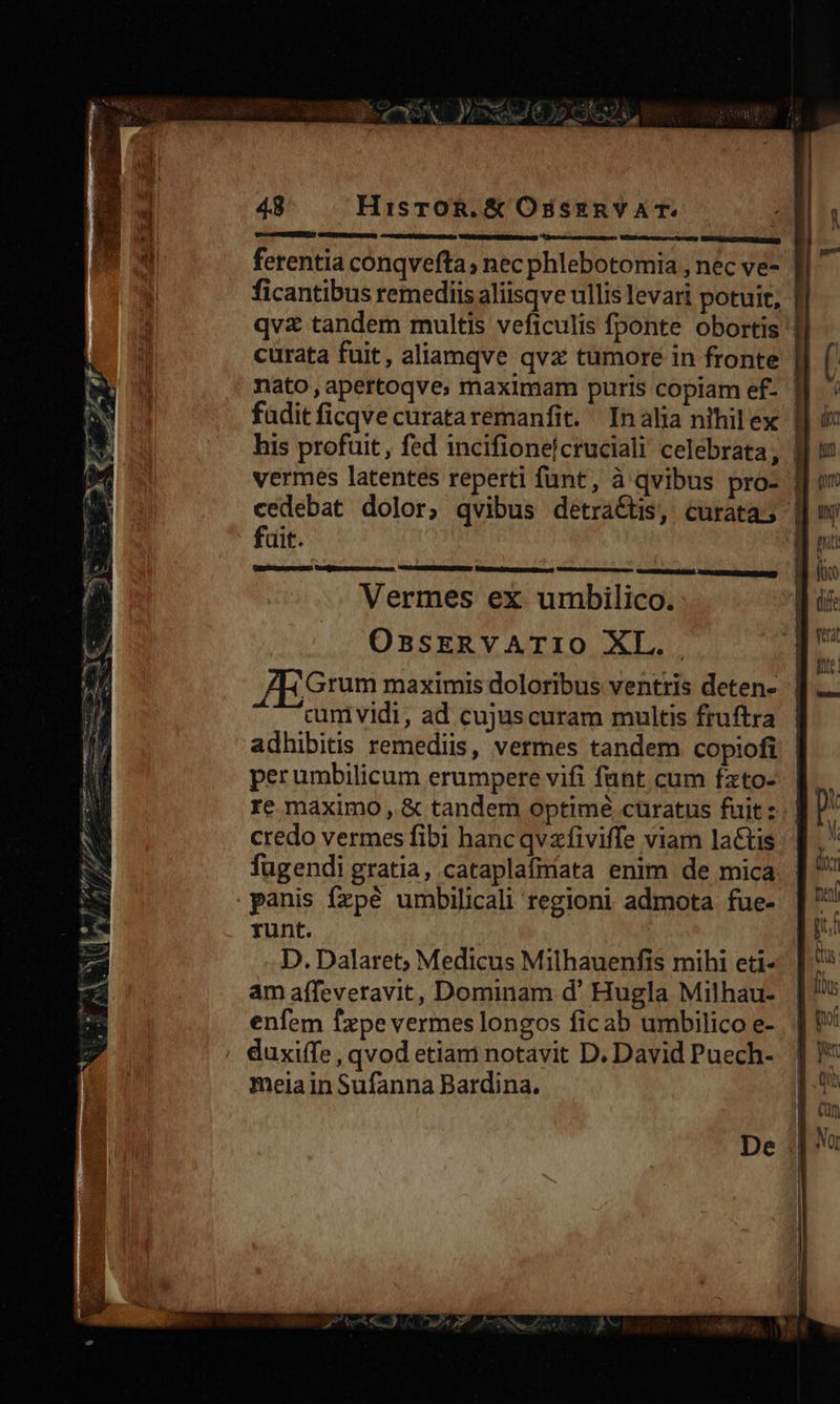 48 HisTrOR.& OssznvAT. | dibicia des ! BANEIRETS E ferentia conqvefta; nec phlebotomia , nec ve- | ficantibus remediis aliisqve ullis levari potuit, | qvz tandem multis veficulis fponte obortis ' curata fuit, aliamqve qvz tumore in fronte nato , apertoqve; maximam puris copiam ef- ' fadit ficqve curataremanfit. Inalia nihilex | his profuit, fed incifionelcruciali celebrata, | vermes latentes reperti funt, à qvibus pro- | cedebat dolor, qvibus detra&tis, curata; | fait. i EZ werUsqu Vosges — HXU( LHIERUBIR LIS. UTEOEERUERERIRORN) Vermes ex umbilico. OssEeRVATIO XL. Grum maximis doloribus ventris deten- cum vidi, ad cujus curam multis fruftra adhibitis remediis, vermes tandem copiofi | perumbilicum erumpere vifi fant cum fzto-. re maximo , & tandem optimé curatus fuit. | credo vermes fibi hancqvzfiviffe viam lactis fugendi gratia, cataplafiriata enim de mica panis fxzpé umbilicali regioni admota fue- runt. D. Dalaret; Medicus Milhauenfis mihi eti- am affeveravit, Dominam d' Hugla Milhau- enfem fxpe vermes longos ficab umbilico e- duxiffe , qvod etiam notavit D. David Puech- meia in Sufanna Bardina.