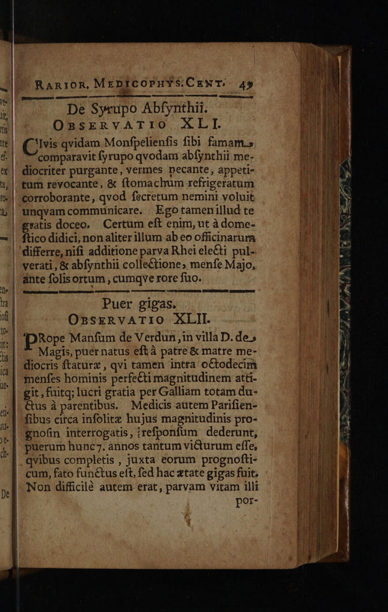 RaAnioR MenICOPHYS.CENT;. 49 De Syeupo Abfynthii. OnRSERVATIO XLI. Qs qvidam Monfpelienfis fibi famam. comparavit fyrupo qvodam abfynthii me. I corroborante , qvod fscretum nemini voluit gratis doceo, Certum eft enim, ut à dome- ftico didici, non aliter illum ab eo officinarum verati , & abfynthii colle&£tione; menfe Majo, ante folisortum , cumqyve rore fuo. Puer gigas. OssrgRvATIO XLII. Magis, puer natus eftà patre & matre me- diocris ftaturz , qvi tamen intra octodecim git , fuitq; lucri gratia per Galliam totam du- Cus à parentibus. Medicis autem Parifien- gno(üin interrogatis, ;refponfüm dederunt, qvibus completis , juxta eorum prognofti- cum, fato functus eft, fed hac atate gigas fuit. Non difficilé autem. erat, parvam vitam illi por-