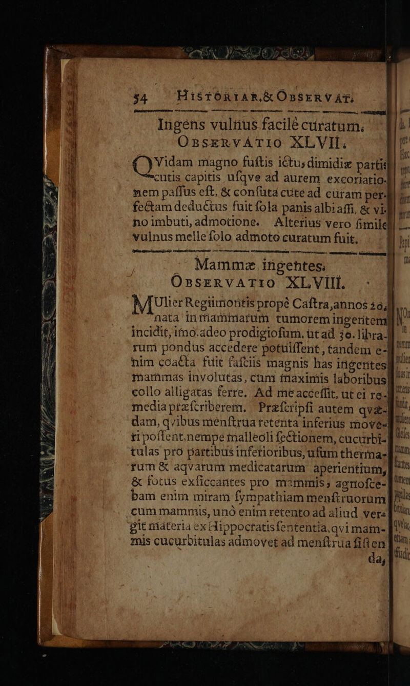 s Coeur M V zc YA NP D. X 54 Hi&amp;sfORIAR,&amp;ÓnSERVAt, | vit Wo. 6 ag . TUM CANTIERE Ingens vulius facile curatum. OsnsEkeRVATIO XLVIIL, (rd magno füftis itu; dimidiz partis cutis capitis ufqve ad aurem excoriatio- nem paffus eft, &amp; confüuta cute ad cüram per4 fe&amp;am deductus fuit fola panis albi affi, &amp; vi- noimbutiadmotione. Alterius vero fimile vulnus melle folo admoto curatum fuit. ] tu E P CLAY ror CNN  Mammze ingehtes; OssERVATIO XLVIIL : VT Ulter Regiimotitis propé Caftra,annos i nata tnrüammarum tumorem ingeritem incidit, imo.adeo prodigiofum. bt ad 3o. libra. ruri pondus accedere potuiffent , tandem e3 L. him coacta fuit fafciis magnis has ingentes. | mammas involutas, cum tmaximis laboribusl collo alligatas ferre. Ad me acceffit, ut ei re-Br^ mediaptzfcriberem. | Prefcripfi autem qvz- tipoffent,nempe malleoli fe&amp;tionem, cucurbi-] ^ tulas pro partibus inferioribus, ufum therma- p rum &amp; aqváarum medicatarum aperientium, E &amp; fotus exficcantes pro mammis; agnofce-] ^ bani enim miram fympathiam menftruorum m ,cum mammis, unó enim retento ad aliud vers n git ráadteria ex Hippocratisfententia.qvi main- TH mis cucurcitulas admovet ad menftrua fifi en [2 da, fadi es -—-—X 3 1 * LC Ure tees p ON » : MX DIR Ere pev 