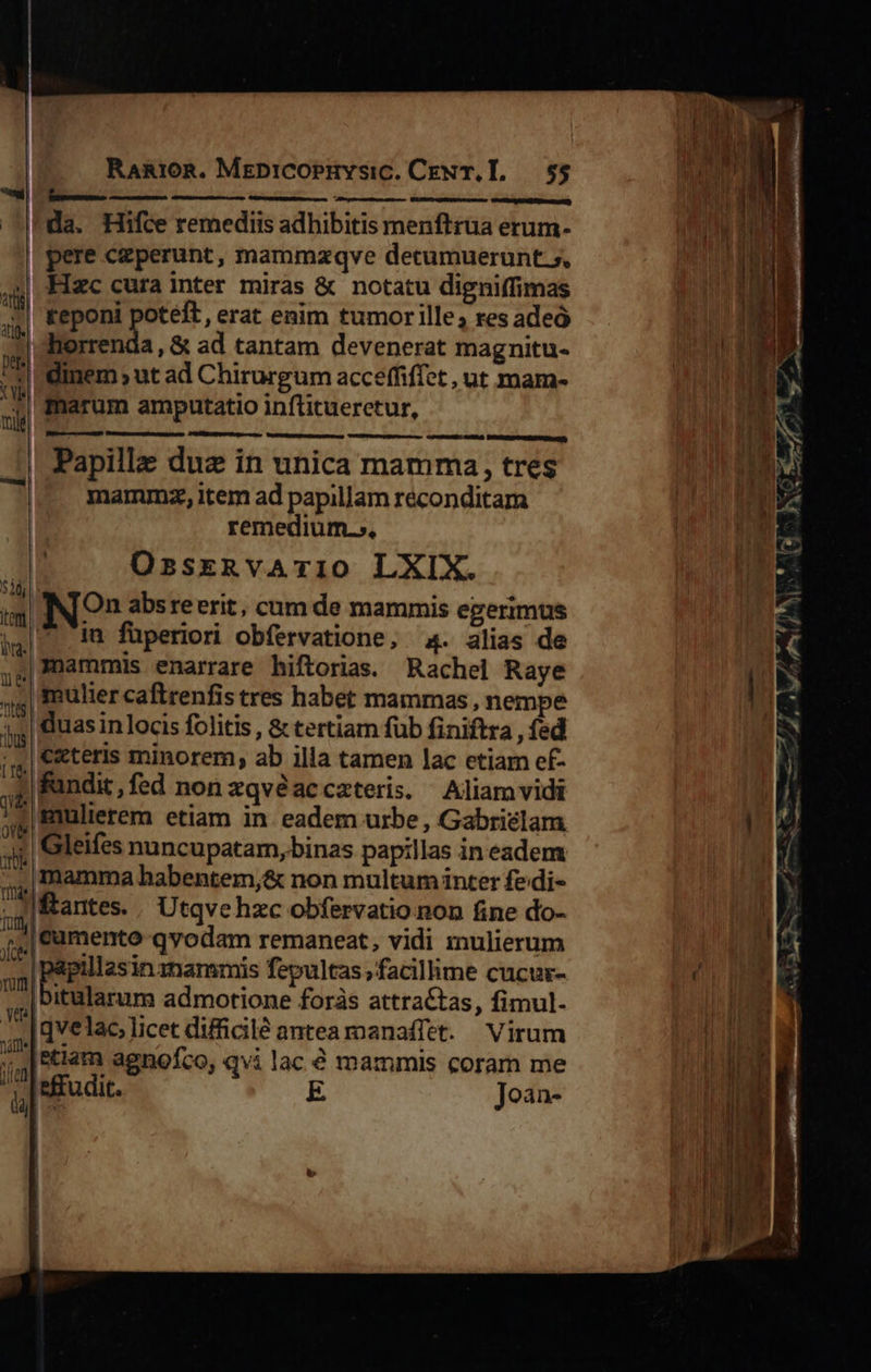   RanioR. MeDiCOPHYsiC. CEN T.L. 55 — CRCMEDApRONE SERrne ier) da. Hifce remediis adhibitis menftrua erum- pere czperunt, mammzqve detumuerunt.s, MHIzc cura inter miras &amp; notatu digniffimas | keponi poteft, erat enim tumor ille; res adeó dherrenda, &amp; ad tantam devenerat magnitu- dinem ut ad Chirurgum acceffiffet , ut mam- |dmarum amputatio inflituerctur, e         vecmces: nata Dti ertet aSo) Papillz duz in unica mamma, tres mamumnz, item ad papillam réconditam remedium.», OzsreRvAi10 LXIX. Sia ; pu ^ in| IN On absreerit, cum de mammis egerimus ial im füperiori obfervatione, 4. alias de |3nammis enarrare hiftorias. Rachel Raye mulier caftrenfis tres habet mammas , nempe duas in locis folitis , &amp; tertiam füb finiftra , fed ceteris minorem, ab illa tamen lac etiam ef- fundit, fed non zqvéaccateris, Aliamvidi mulierem etiam in eadem urbe , Gabriclam 'Gleifes nuncupatam, binas papillas in eadem mamma habentem,&amp; non multum inter fedi- 1à | i 7] antes. | U tqvehzc obfervatio non fine do- r (cumento qvodam remaneat, vidi mulierum Jie  papillasinznammis fepultas facillime cucur- ,,|Ditularum admotione foràs attractas, fimul. [qvelac licet difficilé antea manaffet. Virum ;;.|&amp;tlam agnofco, qvi lac € mammis coram me j: effudit. E Joàn- Lb Turm   - pO -—-——- MEI MEL diet i TTE ES ? E MUT   uno da EE    imm                       