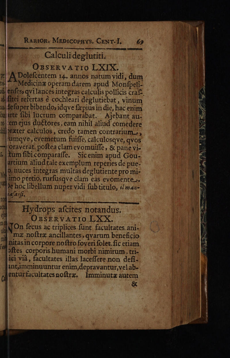                        RanioR. MgbicOopbnys, CxeNT-T, £9 mur. i ME T Tm»  AR eum  Calculi deglutiti, A HE OsasERvATIO LXIX. li W A Dolefcentem 14. annos natum vidi, dum A w- —Medicinz operam darem apud Monfpeli- n TM ij) enfes, qvi lances integras calculis pollicis craft. i01 ATI di itel refertas € cochleari deglutiebat , vinum 1 MEIN as defuper bibendo, idqve fxpiusin die, hac enim Warte fibi lucrum comparabat. — Ajebant au- inn |:&amp;m ejus duétores , eam nihil aliud comedere Bt s blorater calculos , credo tamen contrarium. , | |'umqve, evemetum fuiffe, calculosqve, qvos | oraverat, poftea clam evomuiffe, &amp; pane vi- &amp;|Xumfibicomparaffe. Sicenim apud Gou- [artium aliud tale exemplum reperies de pue- : |8, Duces integras multas deglutiente pro mi- d | ümo pretio, rurfusqve clam eas evomente.. ^e hoc libellum nuper vidi fub Gtulo, 4/42     | (a/a[i. ub uomo l; W^ — Hydrops afcites notandus. dur 7] OzssERVATIO LXX. alN. On fecus ac triplices funt. facultates ani- I mz noftra ancillantes, qvarum beneficio | hitasin corpore noftro foveri folet. fic etiam | |Mftes corporis humani morbi nimirum. tri- n | ici vià , facultates illas laceffere.non defi- ML. intimminuuntur enim,depravantur,vel ab- hs ( jenturfacultatesnoftrz. Imminutz autem » ] &amp; Ww 