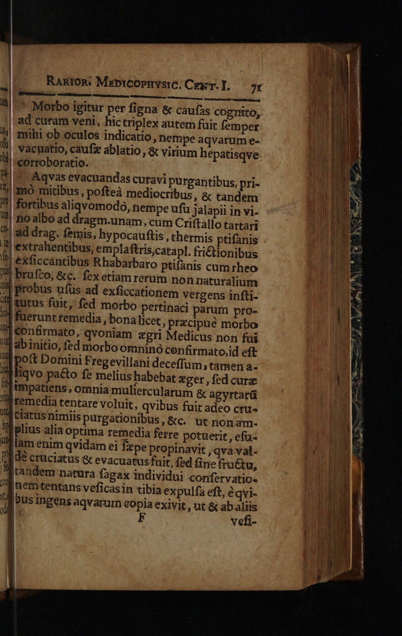                             RARIOR: MzbrCOpmySiC; Cer. T, 7r amnis RE Races gren 11: Morbo igitur per figna &amp; caufas cognito, | ad curam veni, hictriplex autem fait femper ^! mihi ob oculos indicatio, nempe aqvarum e- 1 vacyatio, caufz ablatio , &amp; virium hepatisqve oi | corroboratio. 94.7. Aqvas evacuandas curavi purgantibus, pri- lj mó mitibus, pofteà mediocribus, &amp; tandem 1| fortibus aliqvomodo, hempe ufu jalapii in vi- !! rio albo ad dragm.unam, cum Criftalio tartari I ad drag. femis, hypocauftis , thermis ptifanis 7l extrahentibus, emplaftris,catapl. fri£tionibus ^! exficcantibus Rhabarbaro ptifanis cum rheo JN brufco, &amp;c. fex etiam rerum nonnaturalium ^ probus ufus ad exficcationem vergens infti- 1! tutus fuit; fed morbo pertinaci parum pro- 7] fuerunt remedia , bona licet , Przcipue morbo li Confirmato, qvoniam ?grl Medicus non fui M ab initio, fed morbo omninó cenfirmato.id eft «| poft Domini Fregevillani deceffum, tamen a- » liqvo pa&amp;to fe melius habebat zer , fed curz | impatiens, omnia muliercularum &amp; agyrtarü A remedia tentare voluit, qvibus fuit adeo ctu« Mtlatusnimiis purgationibus, &amp;c. ut nonam- M plius alia optima remedia fetre potuerit , ef-  lam enim qvidam ei fepe propinavit ,qva val- TEU8 cruciatus &amp; evacuatus fuit, fed fine fra&amp;tu, J'andem natura fagax individui confervatio« nem tentans veficas in tibia expulfa eft, àqvi- / [us Ingens aqvarum copia exivit , ut &amp; ab aliis WE; E vefi- i 