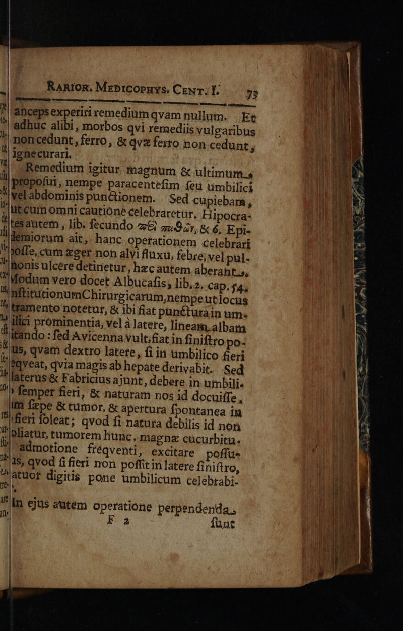 RaRtOR. MrebICOPHYS, CENT. f. Vti aeorcecanis HMHOPAPUNURBUR Mbtaturareuyd: KRNIPInais ancepsexperiri remedium qvam nullum. Ee .| adhuc alibi, morbos qvi remediis vulgaribus | mon cedunt, ferro , &amp; qvz ferro non cedunt j ienecurar | | o Remedium igitur magnum &amp; ultimum, ll bropofüi, nempe paracentefim feu umbilici vel abdominis puncuonem. Sed cupiebara, ?|ütcum omni cautione celebraretur, Hi Ipocra- dt ras autem , lib. fecundo z£) qw Dar, &amp; 6, Epi- lldemiorum ait, hanc operationem celebrari poffe, cum zger non alvi fluxu, febre; vel pul- Inonis ulcére detirietur, hzc aütem aberant 5, Modnm vero docet Albucafis; lib, 2. Cap. f4., InftitutionumChirurgicarum,ne Yi tramento notetur, poffu- tn latere finiftro, licum celebtabi-  