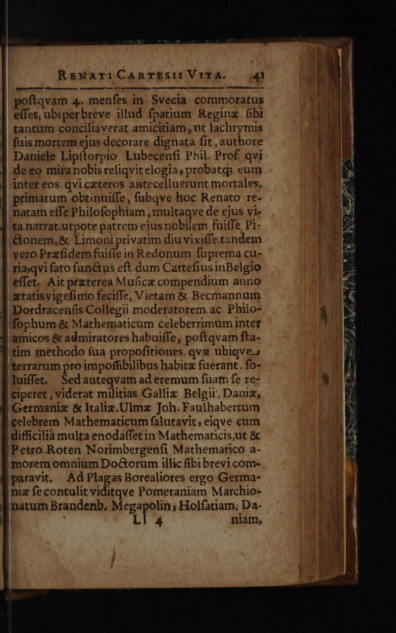 nmm ntm | poftqvam 4. menfes in Svecia. commoratus | effet, ubiperbreve illud fpatium Reginz. fibi | tantum conciliaverat amicitiam , nt lachrymis fuis mortem ejus decorare dignata fit , authore | Daniele Lipftorpio. Lubecenfi Phil. Prof. qvi I deeo mira nobis reliqvitelogias probati eum ] inter eos qviczteros antecelluerunt mortales, | primatum obtinuifTe, fubqve hoc Renato re- | natam effe Philofophiam , multaqve de ejus yi !'ta narrat.utpote patrem ejus nobilem fuiffe P1: !&amp;onem,&amp; Limon»i privatim diu vixiffetandem yero Przfidem fuiffe in Redonum fuprema cu- . riaqvi fato functus eft.dum Cartefius inBelgio [ effet. Ait przterea Mufice compendium anno | etatisvigefimo feciffe, Vietam &amp; Becmannum I Dordraceníis Collegii moderatorem.ac Philo- Ifophum &amp; Mathematicum celeberximum intet J amicos &amp; admiratores habuiffe, poftqvam fta- | tim methodo fua propofitiones. qvx ubiqve.» terrarum pro impoffibilibus habitz fuerant, fo- |luiffet. Sedanteqvam ad eremum fuam fe re- |ciperet , viderat militias Gallix Belgii, Daniz, Germaniz &amp; Italiz.Ulmz Joh. Faulhabertum | celebrem Mathematicum falutavit; eiqve cum | difficilia multa enodatfetin Mathematicis,ut &amp; | Petro Roten Norimbergenfi Mathematico a- imorem omnium Do&amp;Gorum illic fibibrévi come paravit. Ad Plagas Borealiores ergo Germa- imiz fe contulit viditqve Pomeraniam Marchio- li naturn Brandenb. Megapolin; Holfatiam, Da-  | 