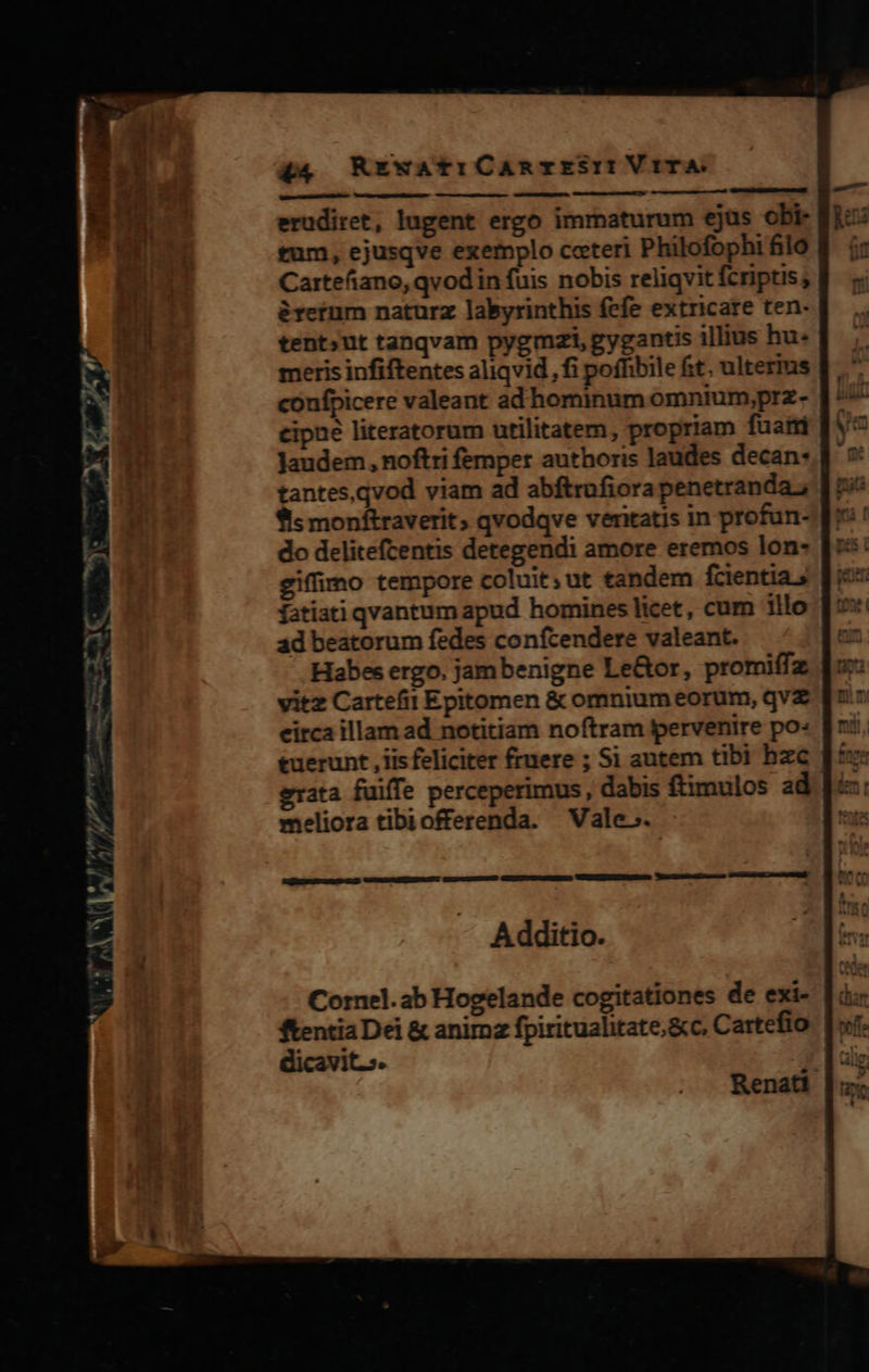 erudiret, lugent ergo immaturum ejus obi- tum, ejusqve exemplo coteri Philofophi filo Cartefiano, qvod in fuis nobis reliqvit fcriptis; &amp;retum naturz labyrinthis fefe extricare ten- tent»ut tanqvam pygmzi, gygantis illius hu- meris infiftentes aliqvid , fi poffibile fit. ulterius coufpicere valeant ad hominum omntium,prz- cipne literatorum utilitatem, propriam fuatri Jaudem, noftri femper authoris laudes decan: tantes, qvod viam ad abftrufiora penetranda.; fis monftraverit qvodqve veritatis in profun- do delitefcentis detegendi amore eremos lon- giffimo tempore coluit; ut tandem fcientia fatiati qvantum apud homines licet, cum illo ad beatorum fedes confcendere valeant. Habes ergo. jambenigne Le&amp;or, promiffz vitz Cartefit Epitomen &amp; omnium eorum, qvz eirca illam ad notitiam noftram pervenire po: tuerunt , iis feliciter fruere ; Si autem tibi hzc meliora tibiofferenda. Vale. [o Amd A dditio. Renati 