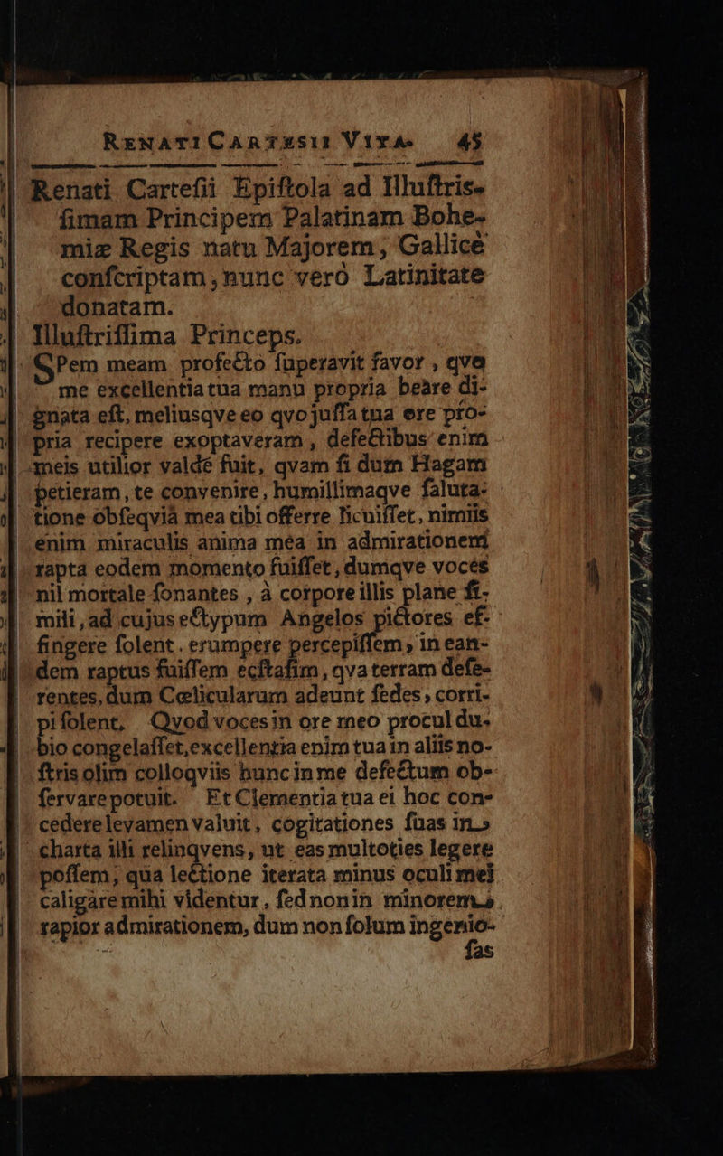 | Renati Cartefii Epiftola ad Illuftris- | . fimam Principem Palatinam Bohe- miz Regis ratu Majorem , Gallice confcriptam nunc vero Latinitate donatam. | Illuftriffima Princeps. Pem meam profecto füperavit favor , qvo | * me excellentiatua manu propria beaàre di- |. gnata eft. meliusqve eo qvojuffatna ere pto- | meis utilior valdé fuit, qvam fi dum Hagam tione obfeqvià mea tibi offerre licuiífet, nimiis enim miraculis anima méa in admirationem rapta eodem momento fuiffet , dumqve vocés nil mortale fonantes , à corpore illis plane ft- mili,ad.cujuseftypum Angelos pictores ef- fingere folent. erumpere percepiffem , in ean- dem raptus fuiffem ecftafim , qva terram defe- rentes, dum Celicularum adeunt fedes; corri- pifolent, Qyod vocesin ore reo procul du. bio congelaffet,excellentia enim tua in aliis no- ftris olim colloqviis hanc in me defectum ob- fervarepotuit. EtClementiatua ei hoc con- cederelevamen valuit, cogitationes fuas im.» 4 charta 1i rens: ut eas multoties legere | 'poffem; qua lectione iterata minus oculi mel |. caligaremihi videntur, fednonin minorem.s I| rapior admirationem, dum non folum — | |  as 