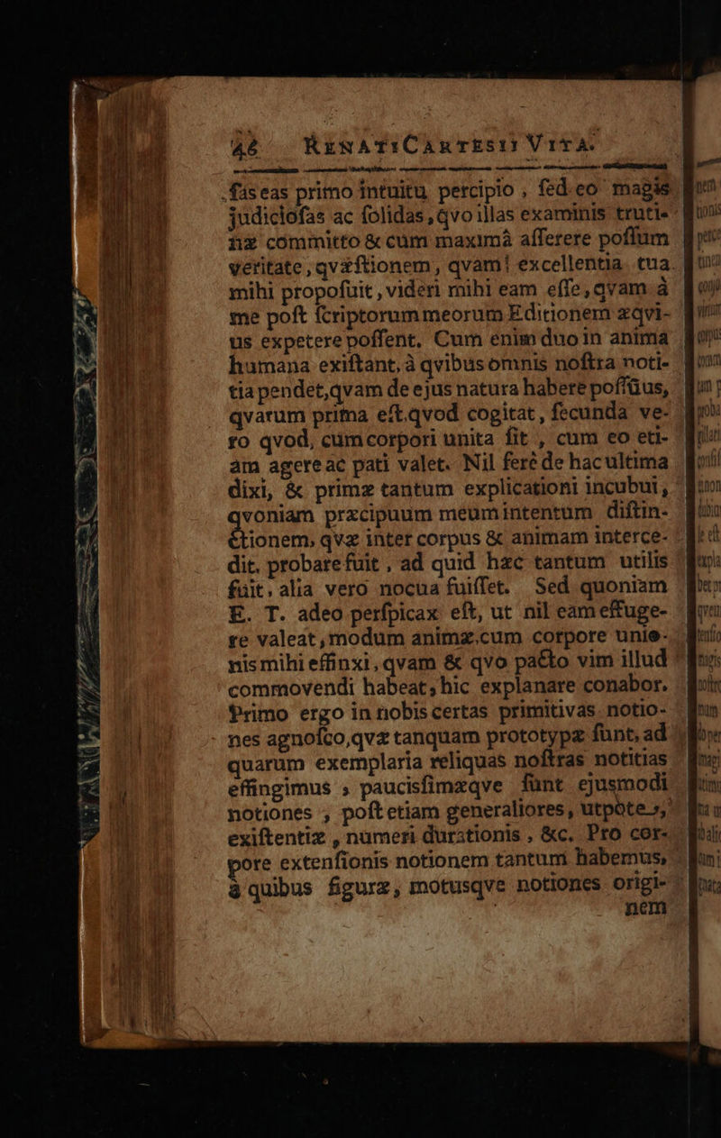 d e d ume en yz QT pev ph / , 46 KEzRATICAnTES:P VttTA. pne———— Bir a i cd EN ii$ committo &amp; cum maximà afferere poffum mihi propofuit , videri mihi eam effe, qvam à me poft fcriptorummeorum Editionem zqvi- us expetere poffent, Cum enim duoin anima humana exiftant, à qvibus omnis noftra noti- a7 neo US ptc tna cond fo qvod, cumcorpori unita fit , cum eo eti- am agere ac pati valet. Nil feré de hacultima dixi, &amp; primz tantum explicationi incubui, Mode przcipaum meumintentum diftin- dit, probarefuit, ad quid hzc tantum utilis fuüit.alia vero nocua fuiffet. Sed quoniam E. T. adeo perfpicax eft, ut nil eam effuge- re valeat, modum animz.cum corpore unie- nis mihi effinxi, qvam &amp; qvo pa&amp;to vim illud commovendi habeat; hic explanare conabor. Primo ergo in nobiscertas primitivas. notio- quarum exemplaria reliquas noftras notitias effingimus ; paucisfimzqve fünt ejusmodi 