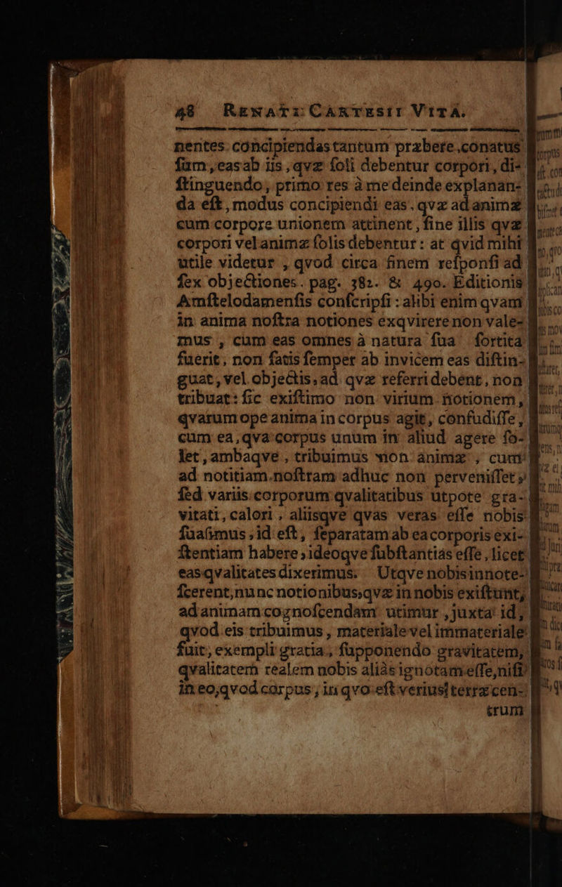  pL es WA o Dm m -— — - E - Vu. queer NON » ce C A - m. e meo. staret cm cec ta peri zu D aee 777 r1 fW  ^ Y en JU d m Y Ww JOE NF EN. ua Uu 1 LU  49 RgwNATLICARTESiI VITA. | USER AE EM nentes. concipiendastantum przbere.conatus B. fum,easab iis , qvz foli debentur corpori, di- E. ftinguendo, primo res à me deinde explanan- 8... da eft , modus concipiendi eas. qvz ad animz cum corpore unionem attinent , fine illis qva 8. corpori velanimz folis debentur : at dvid miht f... utile videtur , qvod circa finem refponfiad B... fex objecCtiones. pag. 382. &amp; 490. Editionis B. .... Amftelodamenfis confcripfi : abi enim qvam f... in anima noftra notiones exqvirerenon vale- B... minus , cam eas omnes à natura fua fortita B. ;. fuerit , non fatis femper ab invicem eas diftia- RÀ... guat, vel. objectis, ad qvx referridebent, non B... tribuat:fíic exiftimo non virium fotionem, B. ' qvarum ope anima incorpus agit, confudiffe, B. cum ea,qva' corpus unum im aliud agere fo- B. m Jet, ambaqve . tribuimus won animz , cuat B -  Pp ad notitiam.noftram adhuc non perveniffet B. fed variis.corporum qvalitatibus utpote gra- M. vitati,calori , aliisqve qvas veras effe nobis B. fuafimus , id eft, feparatamab eacorporisexi- &amp;.. ftentiam habere; ideoqve fübftantias effe , licet B. easqvalitatesdixerimus. Utqve nobisinnote- B ^ Ícerent;nunc notionibus:qvz in nobis exiftunt; B. adanunamcognofcendam utimur , juxta id; yi qvod.eis tribuimus , materiale vel imrmateriale' $ I fuit, exempli gratia, fupponendo gravitatem, E à qvalitaterb realem nobis aliàsignotameffe,nifi W. si in eo;qvod carpus , in qvo:eftveriusttertzcen- B Y : trum f K y                                         