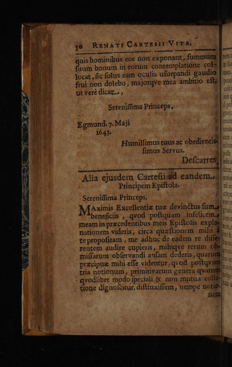    P cum iiie 4 x 1 ur ? - «m WREEA Lco Exi: Nu a PD. -  y0 RrzNATI CARTES! ViTA. ESI OHARV TUA)  xti     uis hominibus eos rion exponant , fummum m bonum in eorum contemplatione cols]! locat fic folus eam oculis ufurpandi gaudia | ux: frui non dolebo, májorqve mea ambitio eft | v ut veré dicar. ; | oii:                Seteniffima Princeps, Egmund. 7. Maji | ln: .- MM Etna — — 44?  3] i e Humillimus tuus ac obedientist | I'Tan ülll fimus Servus. | P pu Defcartes; d mia pope nibo ui^ ^U ome. | (UN Alia ejusdem Cartefii:ad eandem. us bus Principem Epiftola. | nil a à nn | Ar^ E MUI 1   Gemma   7 T Sereniffima Princeps, M^^ximis Excellentjz tue devinctus fuma. beneficiis , qvod poftquam infelicental, meam in przcedentibus meis Epiftolis explgs!,,..— nationem videris, circa quzfüonem | mihi $e... - tepropofitam , me adhuc de eadem re dile rentem audire cupieris, mihiqve rerum obs. miffarum 'obfervandi anfam dederis, quarum. przcipux mihi effe videntur, qvod poftqvamm|.  Ellnan | neciali itin vodliber modo fpeciali &amp; non mmtuaccolle ' ! JT Dem j| | |