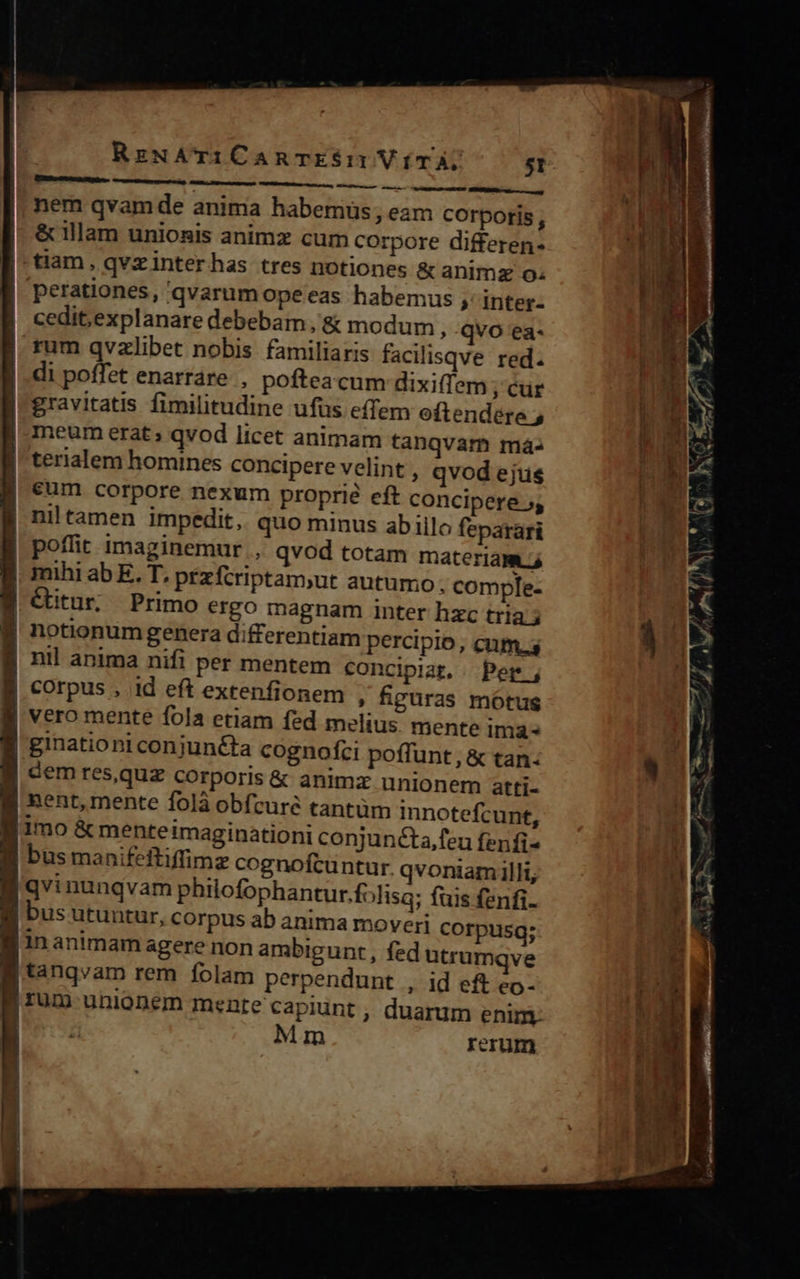 Etre amtRMDA- ccrte M ——Y MÀ nÀáÀ. SR nem qvam de anima habemus, eam corporis, & llam unionis animz cum corpore differen- tiam, qvzinterhas tres notiones & animz o. perationes, qvarum opeeas habemus ;' inter- cedit,explanare debebam, & modum , qvo ea- rum qvzlibet nobis familiaris facilisqve red. di poffet enarrare , poftea cum dixifíem ; Cur gravitatis fimilitudine ufus effem oftendére ; |. meum erat; qvod licet animam tanqvam má- lterialem homines concipere velint , qvod ejus | Sum corpore nexum proprié eft concipere 5, niltamen impedit, quo minus abillo feparari poflit imaginemur , qvod totam materiam 4 mihi ab E. T, przfcriptam;ut autumo. comple- éitur, Primo ergo magnam inter hzc tria 5 notionum genera differentiam percipio, cum.s B nil anima nifi per mentem concipiat, . Per | corpus , id eft extenfionem , fipuras mótus J| vero mente fola etiam fed melius. mente ima ginationi conjunéta cognofci poffunt, & tan | dem res,quz corporis & animx. unionem atti- l| nent, mente folà obfcure tantum innotefcunt, fimo & menteimaginationi conjunécta,feu fenfi- E busmanifeftiffimz cognofcuntur. qvoniam illi, E qvinunqvam philofophantur.folisq; fuis fenfi- li bus utuutur, corpus ab anima moveri corpusg; finanimam agere non ambigunt, fed utrumqve B tanqvam rem folam perpendunt , id eft eo- f rum unionem mente capiunt , duarum enim. L Mm rerum