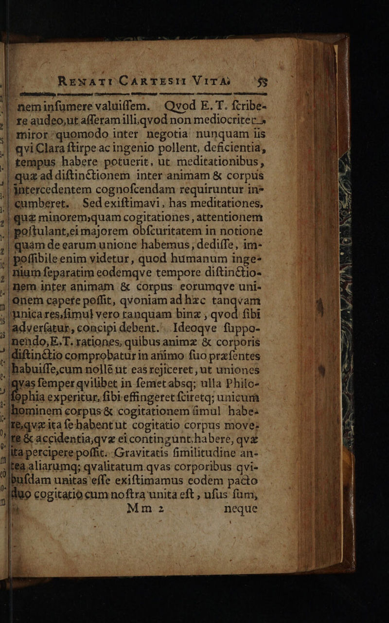                         RrewArtCARTESII VITÀ) 749 Iano tL ET     neminfumere valuiffem. | Qvod E. T. fcribe- re audeo,ut afferamilli.qvod non mediocriter » miror^quomodo inter negotia nunquam iis | qvi Clara ftirpe ac ingenio pollent, deficientia, || tempus habere potuerit, ut. meditationibus, | quz ad diftinctionem inter animam &amp; corpus | Antercedentem cognofcendam requiruntur in* |'cumberet. |. Sedexiftimavi, has meditationes, | quz minorem;quam cogitationes, attentionem poítulant,eimajorem obfcuritatem in notione quàm de earum unione habemus, dediffe, im- poffibile enim videtur, quod humanum inge* | nium feparatim eodemqve tempore diftinctio- ;| inem inter animam &amp; corpus. eorumqve uni- onem capete poffit, qvoniam ad hzc tanqvam . |ainica res.fimul vero tanquam binz ; qvod fibi 'adver(atur, concipi debent. Ideoqve fuppo- nendo,E.T. rationes, quibus animz &amp; corporis , diftin&amp;tio comprobatur in armo fuo prafentes - |habuiffe,cum nollé nt eas rejiceret, ut uniones gus femper qvilibet in femetabsq; ulla Philc- Tophia experitur, fibi effingeret fciretq; unicurá .|lBiominem corpus '&amp; cogitationem (imul habe. t y 3, -| | ; Te, qvz ita fe habent ut cogitatio corpus move: À re &amp; accidentia,qvz ei contingünt;habere, qv lta percipere poffit... Gravitatis fimilitudine an- j [fea aliarumq; qvalitatum.qvas corporibus qvi- 1 ipafdam unitas effe exiftimamus eodem pacto ; duo cogitatio cum noftra unita eft , ufus fum, EC Mm neque Ü / l | —E ]   | TE Ü l