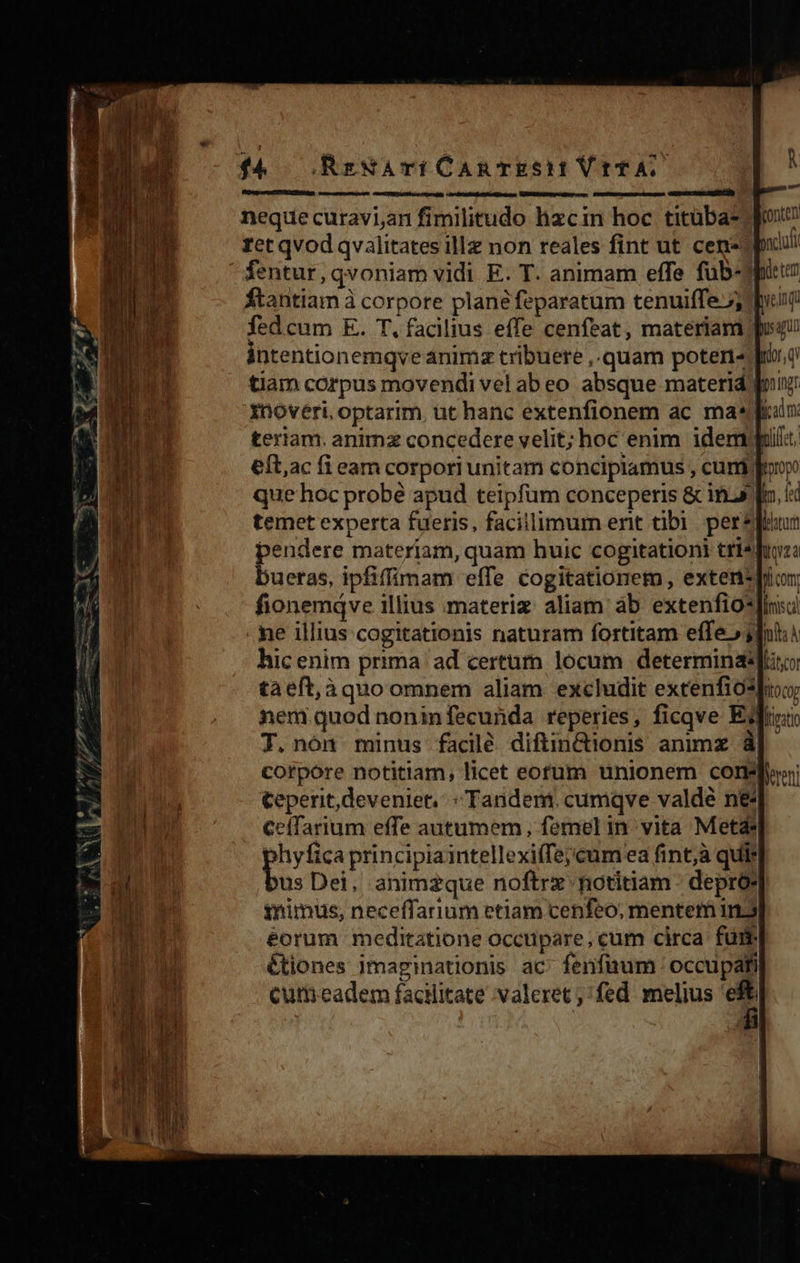 neque curavi,an fimilitudo hizcin hoc titüba-.] zet qvod qvalitates illz non reales fint ut cens) 4entur,qvoniam vidi E. T. animam effe füb-Jhto ftantiam à corpore planéfeparatum tenuiffe 5 pont fed cum E. T. facilius effe cenfeat, materiam | intentionemqve anima tribuere ,.quam poteri« f tiam corpus movendi vel abeo absque materid inoveri, optarim, ut hanc extenfionem ac masia teriam. animz concedere velit; hoc enim idem) eft,ac fi eam corpori unitam concipiamus , cuni; foop que hoc probé apud teipfüm conceperis &amp; ins temet experta fueris, facillimum erit tibi perspi pendere materiam, quam huic cogitationi tris bueras, ipfiffimam effe cogitationem, exten*pion fionemqve illius materiz aliam àb extenfio*]irisa me illius cogitationis naturam fortitam effe» j]nhii hic enim prima ad certum locum determina taeft,àquo omnem aliam excludit extenfiospioy nem quod noninfecunda reperies, ficqve Edi T. nón minus facilé diftin&amp;ionis animz &amp;| corpore notitiam, licet eorum unionem core teperit,deveniet;: : Tandem; cumqve valde ne CelTarium effe autumem, femel in vita Metas phyfica principiaintellexiffejcumeea fint;à quis b. Dei, animzque noftrx notitiam - deprós inimus, neceffarinm etiam cenfeo, mentem 1.5) éorum meditatione occupare, cum circa fui. &amp;tiones imaginationis ac fenfaum occupati cum eadem facilitate valeret fed melius 'eft 