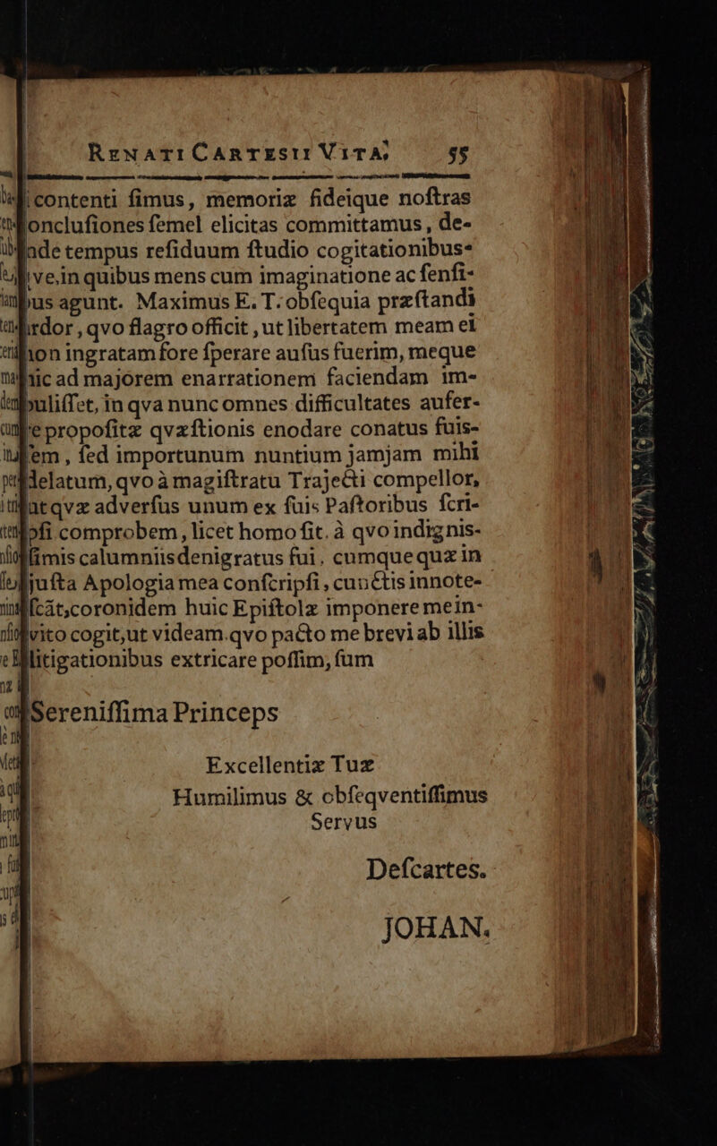 4 DW cera vomer qicontenti fimus, memoriz fideique noftras tWonclufiones femel elicitas committamus, de- fade tempus refiduum ftudio cogitationibus: ll vein quibus mens cum imaginatione ac fenfi- abus agunt. Maximus E. T: obfequia przftandi «irdor , qvo flagro officit ut libertatem meam el tillion ingratam fore fperare aufus fuerim, meque 1ic ad majorem enarrationem faciendam 1m- tabuliffet, in qva nunc omnes difficultates aufer- ule propofitz qvzftionis enodare conatus fuis- i f'em , fed importunum nuntium jamjam mihi Wilidelatum, qvo à magiftratu Trajecti compellor, fütqvz adverfus unum ex fuis Paftoribus fcri- i'ilofi comprobem, licet homo fit. à qvoindignis- lifffimis calumniisdenigratus fui. cumquequz in jufta Apologia mea conftripfi , cunctis imnote- [cát;coronidem huic Epiftolz imponere mein- nfi vito cogit;ut videam.qvo pacto me brevi ab illis e ] litigationibus extricare poffim; fum   Excellentiz Tux Humilimus &amp; obfeqventiffimus Servus Defcartes. - JOHAN. 