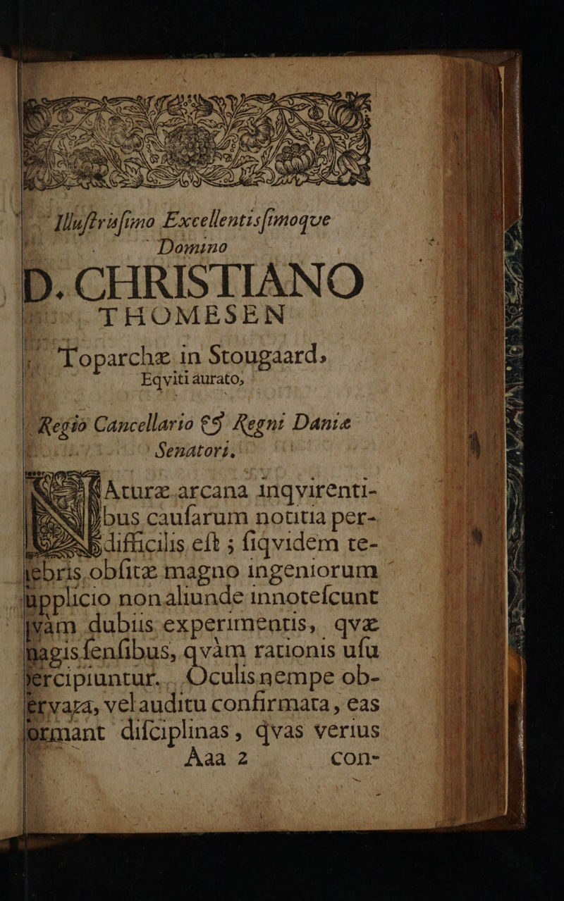 | Domino D. CHRISTIANO THOMESEN « Toparchz in Stougaard, Eqviti aurato, Senatort. Kod ; TO PHA INC Aturz.arcana 1ngvirenti- | EN ) bus caufarum notitia per- IZ b difficilis eft ; fiqvidem re- iebris obfitz magno ingeniorum Inpplicio non aliunde innotefcunt jvam dubiis experimeatis, qva inagis fenfibus, qvàm rationis ufu Jercipiuntur. ...Oculisnempe ob-- Ervaza, velauditu confirmata , eas mant difciplinas , qvas verius m: Aaa 2 con-