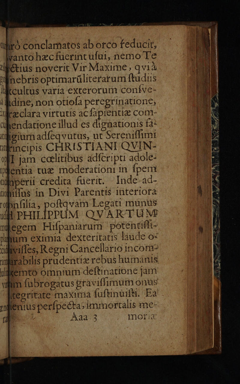 tir) conclamatos ab orco feducit, Iyanto hecfuerint ufui, nemo Te df&amp;tius noverit Vir Maxime; qvià Mnebris optimarüliterarum ftudiis likcultus varia exterorum coníve- ibidine; non otiofa peregrinatione, K'eclara virtutis acfapientiz com- hendatione illud es diznationis fa: igeium adfeqvutus, ut Sereniffim: Fincipis CHRISTIANI QVIN- II jam cotlitibus adfcripu adole- Wfentia tuz moderation: in fpem ilgperii credita fuerit. Inde ad- üdnifus in Divi Parentis interiora 'dbnfilia, poftqvam Legati munus PHILIPPUM QVARTU NM nÉegem Hifpaniarum potentifit- pum eximia dexteritatis láude o« dlliviffes, Regni Cancellario incor ifirabilis prudentiz rebus humánis uilfemto omn/um deftinatione jam vilim fabrogatus graviflimum onus Itepritate maxima fufeinuifii. Ea! lenius perfpeéta: immortalis me- j Aaa. 3 mori 