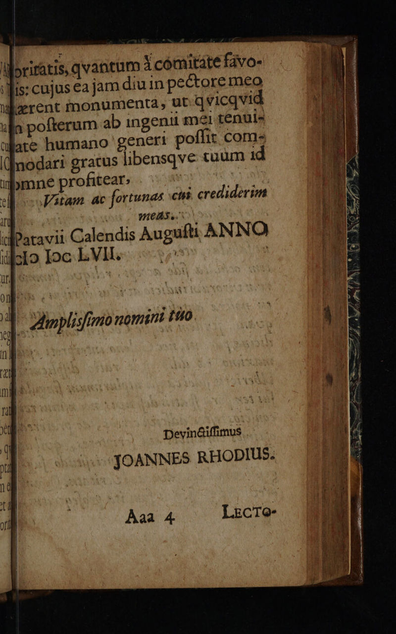 iboriratis, qvantum à comitate favo- is: cujus ea jam diu in pectore meo ulzrent monumenta, ut qvicqvid ulla pofterum ab ingenii mi tenuis lare humano generi poffir coms «nodari gratus libensqve tuum i abmne profitear: | | Jatam. ac fortunas ctis. crediderim | VIeAS. ufPatavii Calendis Augufti ANNO dülcIo Ioc L VII. | M Zlinplisfrmio nomint tto | Devin&amp;iffimus JOANNES RHODIUS. 