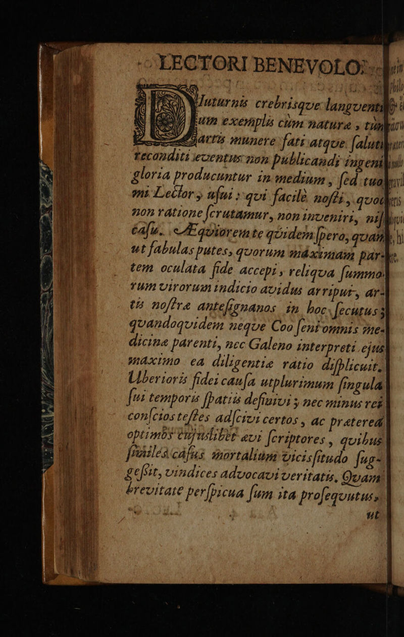 -— YECTORI BENEVOLO:-.] :] TRO Juturna crebrisque langoental N e Eum exenplá cum natura , tuni - - : Qartzs munere fati atque. faluti | zeconditi ieaentus non bublicand; /ngeni gloria producuntur in medium , fed tua eni Leclor » tifni :qoi facile nofdi , quot i non ratione Jerutamur, non inueniri, nii m Afin... e LE quioreu te quidem [pero; quan, h ut fabulas putes, quorum máacimamm pars b. tem. oculata fide ACCEDI y reliqua fummo YUm Virorum dicio avidus ar riput, ar: t5 noftra antefimmanos in boc Í[ecutus 3 quandoqvideu neque Coo [eni omnis sme- dicine patenti, nec Galeno interpreti. eftts Waximo. ea diligentie ratio difblicuit, | Llberiorzs fidei caua utplurzaum fingula, fu temporis [batis defiuivi y Bec minus ves cen[cios teffes adl[cici certos , ac prateredi optimos Cujilibet eur fcriptores , quibus joailes cáfus mortalium vicisfitudo fes- ges: z vindices Advocavi veritatis, Quam! érevitate per[pzcua fum 4 projeqoutus, 1 d t RÀ I —-— DÀ Te -—— aee me Lnstue pace c 